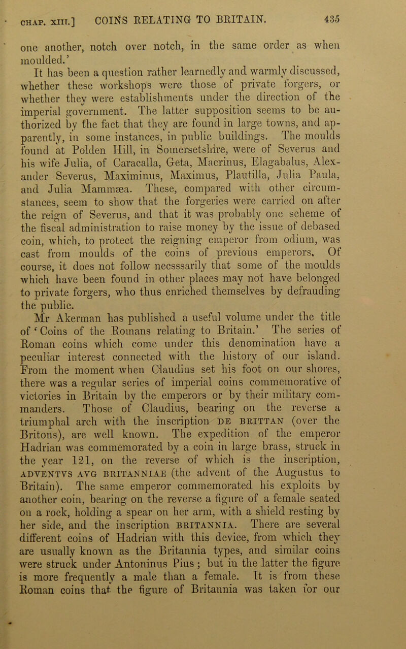 CHAP. XIII.] COINS RELATING TO BRITAIN. one another, notch over notch, in the same order as when moulded. ’ It has been a question rather learnedly and warmly discussed, whether these workshops were those ot private forgers, or whether they were establishments under the direction of the imperial government. The latter supposition seems to be au- thorized by the fact that they are found in large towns, and ap- parently, in some instances, in public buildings. The moulds found at Polden Hill, in Somersetshire, were of Severus and his wife Julia, of Caracalla, Geta, Macrinus, Elagabalus, Alex- ander Severus, Maximinus, Maximus, Plautilla, Julia Paula, and Julia Mammsea. These, compared with other circum- stances, seem to show that the forgeries were carried on after the reign of Severus, and that it was probably one scheme of the fiscal administration to raise money by the issue of debased coin, which, to protect the reigning emperor from odium, was cast from moulds of the coins of previous emperors. Of course, it does not follow necsssarily that some of the moulds which have been found in other places may not have belonged to private forgers, who thus enriched themselves by defrauding the public. Mr Akerman has published a useful volume under the title of ‘ Coins of the Romans relating to Britain.’ The series ot Roman coins which come under this denomination have a peculiar interest connected with the history of our island. From the moment when Claudius set his foot on our shores, there was a regular series of imperial coins commemorative of victories in Britain by the emperors or by their military com- manders. Those of Claudius, bearing on the reverse a triumphal arch with the inscription de brittan (over the Britons), are well known. The expedition of the emperor Hadrian was commemorated by a coin in large brass, struck in the year 121, on the reverse of which is the inscription, adventvs ayg britanniae (the advent of the Augustus to Britain). The same emperor commemorated his exploits bv another coin, bearing on the reverse a figure of a female seated on a rock, holding a spear on her arm, with a shield resting by her side, and the inscription Britannia. There are several different coins of Hadrian with this device, from which they are usually known as the Britannia types, and similar coins were struck under Antoninus Pius ; but in the latter the figure is more frequently a male than a female. It is from these Roman coins that the figure of Britannia was taken lor our