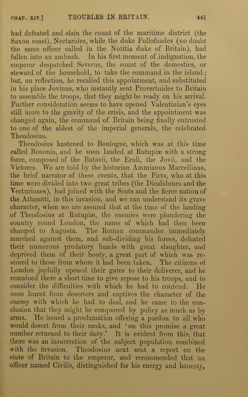 had defeated and slain the count of the maritime district (the Saxon coast), Nectarides, while the duke Lullofaudes (no doubt the same officer called in the Notitia duke of Britain), had fallen into an ambush. In his first moment of indignation, the emperor despatched Severus, the count of the domestics, or steward of the household, to take the command in the island ; but, on reflection, he recalled this appointment, and substituted in his place Jovinus, who instantly sent Provertuides to Britain to assemble the troops, that they might be ready on his arrival. Purther consideration seems to have opened Yalentinian’s eyes still more to the gravity of the crisis, and the appointment was changed again, the command of Britain being finally entrusted to one of the ablest of the imperial generals, the celebrated Theodosius. Theodosius hastened to Boulogne, which was at this time called Bononia, and he soon landed at Rutupiae with a strong force, composed of the Batavii, the Eruli, the Jovii, and the Victores. We are told bv the historian Ammianus Marcellinus, the brief narrator of these events, that the Piets, who at this time were divided into two great tribes (the Dicalidones and the Vecturiones), had joined with the Scots and the fierce nation of the Attacotti, in this invasion, and we can understand its grave character, when we are assured that at the time of the landing of Theodosius at Rutupiae, the enemies were plundering the country round London, the name of which had then been changed to Augusta. The Roman commander immediately marched against them, and sub-dividing his forces, defeated their numerous predatory bands with great slaughter, and deprived them of their booty, a great part of which was re- stored to those from whom it had been taken. The citizens of London joyfully opened their gates to their deliverer, and he remained there a short time to give repose to his troops, and to consider the difficulties with which he had to contend. He soon learnt from deserters and captives the character of the enemy with which he had to deal, and he came to the con- clusion that they might be conquered by policy as much as by arms. He issued a proclamation offering a pardon to all who would desert from their ranks, and * on this promise a great number returned to their duty.’ It is evident from this, that there was an insurrection of the subject population combined with the invasion. Theodosius next sent a report on the state of Britain to the emperor, and recommended that an officer named Civilis, distinguished for his energy and honesty,
