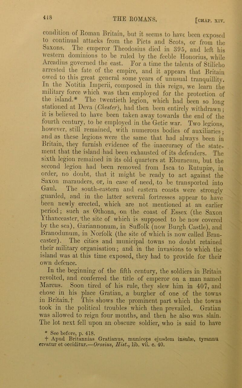 418 [chap. XIV, condition of Roman Britain, but it seems to have been exposed to continual attacks from the. Piets and Scots, or from the Saxons. The emperor Theodosius died in 395, and left his western dominions to be ruled by the feeble llonorius, while Arcadius governed the east. Por a time the talents of Stiliclio arrested the fate of the empire, and it appears that Britain owed to this great general some years of unusual tranquillity. In the Notitia Imperii, composed in this reign, we learn the military force which was then employed for the protection of the island.* The twentieth legion, which had been so long stationed at Deva {Chester), had then been entirely withdrawn; it is believed to have been taken away towards the end of the fourth century, to be employed in the Getic war. Two legions, however, still remained, with numerous bodies of auxiliaries • and as these legions were the same that had always been in Britain, they furnish evidence of the inaccuracy of the state- ment that the island had been exhausted of its defenders. The sixth legion remained in its old quarters at Eburacum, but the second legion had been removed from Isca to Rutupice, in order, no doubt, that it might be ready to act against the Saxon marauders, or, in case of need, to be transported into Gaul. The south-eastern and eastern coasts were stronglv guarded, and in the latter several fortresses appear to have been newly erected, which are not mentioned at an earlier period; such as Othona, on the coast of Essex (the Saxon 1 thanceaster, The site of which is supposed to be now covered by the sea), Gariannonum, in Suffolk (now Burgh Castle), and Branodunum, in Norfolk (the site of which is now called Bran- caster). The cities and municipal towns no doubt retained their military organisation.; and in the invasions to which the island was at this time exposed, they had to provide for their own defence. In the beginning of the fifth century, the soldiers in Britain revolted, and conferred the title of emperor on a man named Marcus. Soon tired of his rule, they slew him in 407, and chose in his place Gratian, a burgher of one of the towns in Britain.f This shows the prominent part which the towns took in the political troubles which then prevailed. Gratian was allowed to reign four months, and then he also was slain. The lot next fell upon an obscure soldier, who is said to have * See before, p. 418. + Apud Britannias Gratianus, municeps ejusdem insulae, tyrannu
