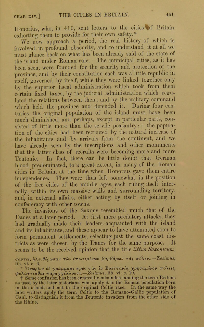 Hdnorius, who, in 410, sent letters to the cities %>f Britain exhorting them to provide for their own safety.* We now approach a period, the real history of which is involved in profound obscurity, and to understand it at all we must glance back on what has been already said of the state of the island under Homan rule. The municipal cities, as it has been seen, were founded for the security and protection of the province, and by their constitution each was a little republic in itself, governed by itself, while they were linked together only by the superior fiscal administration which took from them certain fixed taxes, by the judicial administration which regu- lated the relations between them, and by the military command which held the province and defended it. During four cen- turies the original population of the island must have been much diminished, and perhaps, except in particular parts, con- sisted of little more than the servile peasantry; f the popula- tion of the cities had been recruited by the natural increase of the inhabitants and bv arrivals from the continent, and we */ have already seen by the inscriptions and other monuments that the latter class of recruits were becoming more and more Teutonic. In fact, there can be little doubt that German blood predominated, to a great extent, in many of the Homan cities in Britain, at the time when Honorius gave them entire independence. They were thus left somewhat in the position of the free cities of the middle ages, each ruling itself inter- nally, within its own massive walls and surrounding territory, and, in external affairs, either acting by itself or joining in confederacy with other towns. The invasions of the Saxons resembled much that of the Danes at a later period. At first mere predatory attacks, they had gradually made their leaders acquainted with the island and its inhabitants, and these appear to have attempted soon to form permanent settlements, selecting just the same coast dis- tricts as were chosen by the Danes for the same purpose. It seems to be the received opinion that the title littus Saxonicum, cravTis, Tj\evtiti>u)(Tai> tmv ettikeiplevwv (3ap(3apojv ra; ttoXeis.—ZosiviUS, lib. vi. c. 6. * 'Ovwpiov Sk ypappaari irpos Ta; iv BpETTavla xprjcraptvou ttoAeis, (puXuTTEcrdcu TrapuyyEXXouai.—Zosimus, lib. vi. c. 10. f Some confusion has been created by misunderstanding the term Britons as used by the later historians, who apply it to the Roman population born in the island, and not to the original Celtic race. In the same way the later writers apply the term Celtic to the Romano-Gallic population of Gaul, to distinguish it from the Teutonic invaders from the other side of the Rhine.