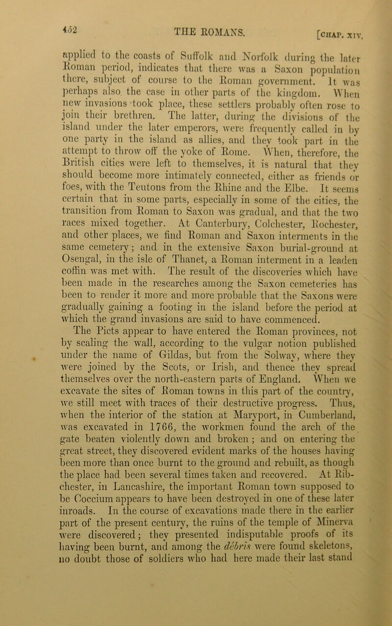 4d2 [chap. xiv. applied to the coasts of Suffolk and Norfolk during the later Roman period, indicates that there was a Saxon population there, subject ot course to the Roman government. It was perhaps also the case in other parts of the kingdom. When new invasions-took place, these settlers probably often rose to join their brethren. The latter, during the divisions of the island under the later emperors, were frequently called in by one party in the island as allies, and they took part in the attempt to throw off the yoke of Rome. When, therefore, the British cities were left to themselves, it is natural that they should become more intimately connected, either as friends or foes, with the Teutons from the Rhine and the Elbe. It seems certain that in some parts, especially in some of the cities, the transition from Roman to Saxon was gradual, and that the two races mixed together. At Canterbury, Colchester, Rochester, and other places, we find Roman and Saxon interments in the same cemetery; and in the extensive Saxon burial-ground at Osengal, in the isle of Thanet, a Roman interment in a leaden coffin was met with. The result of the discoveries which have been made in the researches among the Saxon cemeteries has been to render it more and more probable that the Saxons were gradually gaining a footing in the island before the period at which the grand invasions are said to have commenced. The Piets appear to have entered the Roman provinces, not by scaling the wall, according to the vulgar notion published under the name of Gildas, but from the Solway, where they were joined by the Scots, or Irish, and thence they spread themselves over the north-eastern parts of England. When we excavate the sites of Roman towns in this part of the country, we still meet with traces of their destructive progress. Thus, when the interior of the station at Maryport, in Cumberland, was excavated in 1766, the workmen found the arcli of the gate beaten violently down and broken ; and on entering the great street, they discovered evident marks of the houses having been more than once burnt to the ground and rebuilt, as though the place had been several times taken and recovered. At Rib- chester, in Lancashire, the important Roman town supposed to be Coccium appears to have been destroyed in one of these later inroads. In the course of excavations made there in the earlier part of the present century, the ruins of the temple of Minerva were discovered; they presented indisputable proofs of its having been burnt, and among the debris were found skeletons, no doubt those of soldiers who had here made their last stand