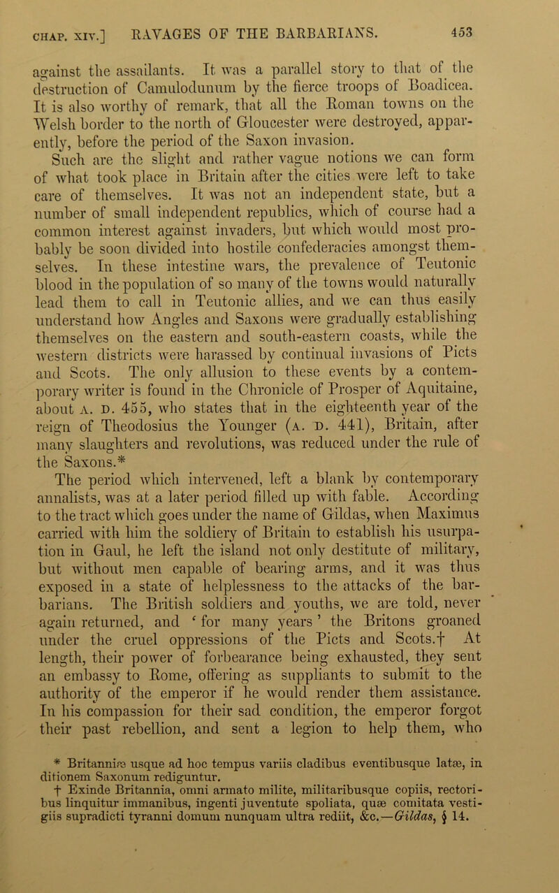 chap, xiv.] RAVAGES OF THE BARBARIANS. against the assailants. It was a parallel story to that of the destruction of Camulodunum by the fierce troops of Boadicea. It is also worthy of remark, that all the Homan towns on the Welsh border to the north of Gloucester were destroyed, appar- ently, before the period of the Saxon invasion. Such are the slight and rather vague notions we can form of what took place in Britain after the cities Avere left to take care of themselves. It was not an independent state, but a number of small independent republics, which of course had a common interest against invaders, but which would most pro- bably be soon divided into hostile confederacies amongst them- selves. In these intestine wars, the prevalence ol Teutonic blood in the population of so many of the towns would naturally lead them to call in Teutonic allies, and we can thus easily understand how Angles and Saxons were gradually establishing themselves on the eastern and south-eastern coasts, while the western districts were harassed by continual invasions of Piets and Scots. The only allusion to these events by a contem- porary writer is found in the Chronicle of Prosper of Aquitaine, about A. D. 455, who states that in the eighteenth year of the reign of Theodosius the Younger (a. d. 441), Britain, after many slaughters and revolutions, was reduced under the rule of the Saxons.* The period which intervened, left a blank bv contemporary annalists, was at a later period filled up with fable. According to the tract which goes under the name of Gildas, when Maximus carried with him the soldiery of Britain to establish his usurpa- tion in Gaul, he left the island not only destitute of military, but without men capable of bearing arms, and it Avas thus exposed in a state of helplessness to the attacks of the bar- barians. The British soldiers and youths, Ave are told, never again returned, and ‘ for many years ’ the Britons groaned under the cruel oppressions of the Piets and Scots.f At length, their power of forbearance being exhausted, they sent an embassy to Rome, offering as suppliants to submit to the authority of the emperor if he Avould render them assistance. In his compassion for their sad condition, the emperor forgot their past rebellion, and sent a legion to help them, Avho * Britannire usque ad hoc tempus variis cladibus eventibusque lataj, in. ditionem Saxonum rediguntur. f Exinde Britannia, omni armato milite, militaribusque copiis, rectori- bus linquitur immanibus, ingenti juventute spoliata, quse comitata vesti- giis supradicti tyranni domum nunquam ultra rediit, &c.—Gildas, § 14.