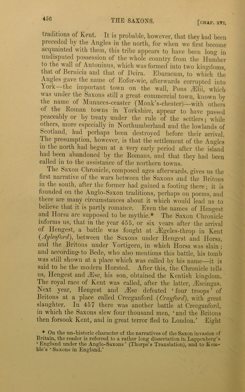 [chat*, xvr. traditions of Kent. It is probable, however, that they had been pieceded by the Angles in the north, for when we first become acquainted with them, this tribe appears to have been long in undisputed possession of the whole country from the Humber to the wall of Antoninus, which was formed into two kingdoms, that ot Bernicia and that of Deira. Eburacum, to which the Angles gave the name ot Eofor-wic, afterwards corrupted into lork—the important town on the wall, Pons Mil, which u as undei the Saxons still a great commercial town, known by the name of Munuces-ceaster (Monk’s-chester)—with others of the Roman towns in Yorkshire, appear to have passed peaceably or by treaty under the rule of the settlers; while others, more especially in Northumberland and the lowlands of Scotland, had perhaps been destroyed before their arrival. The presumption, however, is that the settlement of the Angles m the north had begun at a very early period after the island had been abandoned by the Romans,' and that they had been called in to the assistance of the northern towns. The Saxon Chronicle, composed ages afterwards, gives us the first narrative of the wars between the Saxons and the Britons in the south, after the former had gained a footing there; it is founded on the Anglo-Saxon traditions, perhaps on poems, and there are many circumstances about it which would lead us to believe that it is partly romance. Even the names of Hengest and Horsa are supposed to be mythic* The Saxon Chronicle informs us, that in the year 455, or six years after the arrival of Hengest, a battle was fought at JEgeles-throp in Kent (Aylesford), between the Saxons under Hengest and Horsa, and the Britons under Vortigern, in which Horsa was slain ; and according' to Bede, who also mentions this battle, his tomb was still shown at a place which Avas called by his name—it is said to be the modern Horsted. After this, the Chronicle tells. us, Hengest and iEsc, his son, obtained the Kentish kingdom. The royal race of Kent was called, after the latter, gEscingas. Next year, Hengest and iEsc defeated c four troops ’ of Britons at a place called Crecganford (Crciyford), with great slaughter. In 457 there Avas another battle at Crecganford, in which the Saxons slew four thousand men, ‘and the Britons then forsook Kent, and in great terror fled to London.’ Eight * On the un-historic character of the nari’atives of the Saxon invasion of Britain, the reader is referred to a rather long dissertation in Lappcnberg’s ‘ England under the Anglo-Saxons ’ (Thorpe’s Translation), and to Kem- ble’s 4 Saxons in England.’