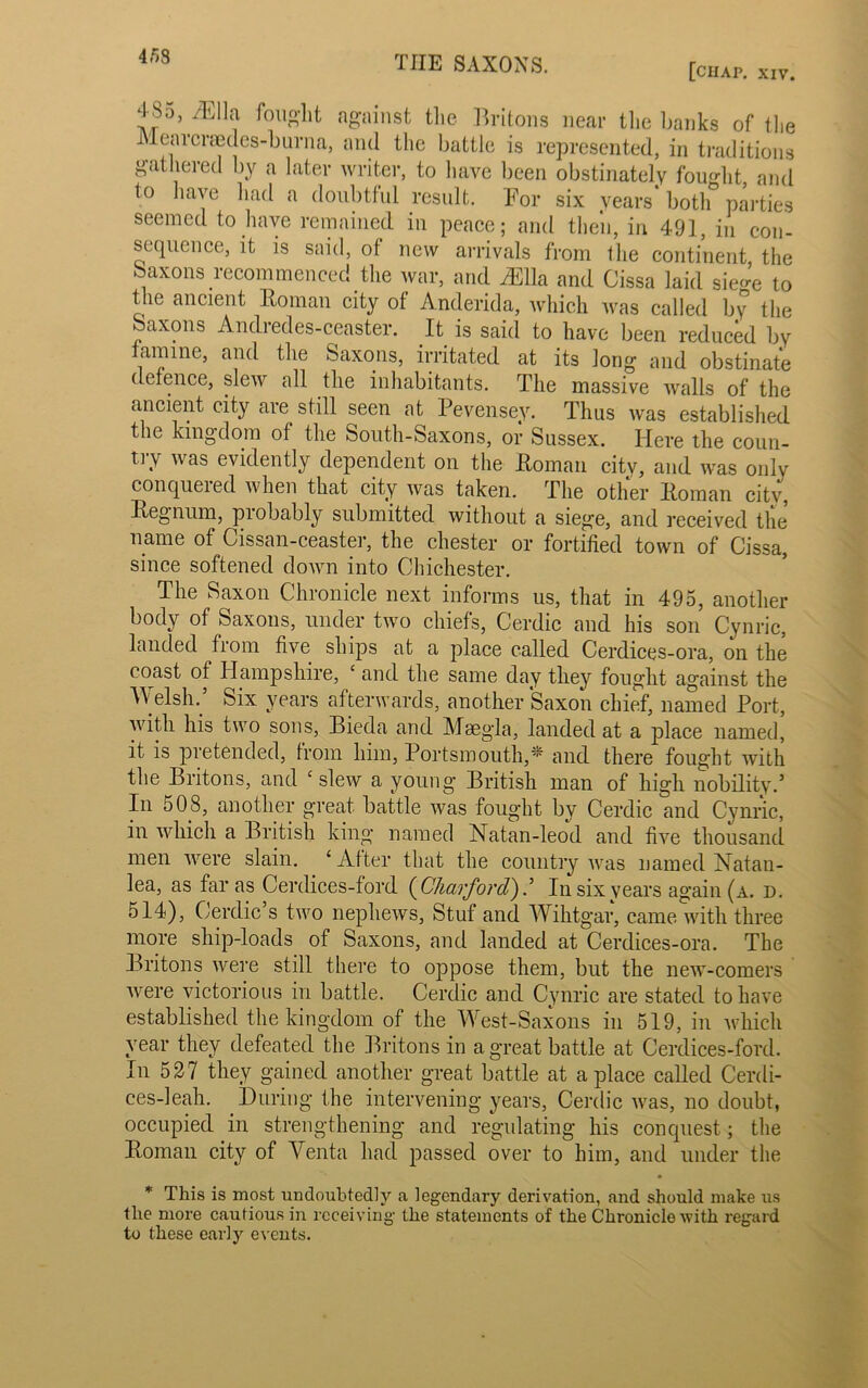 453 [ciiap. XIV. 4^0, /Ella fought against the Britons near the banks of the Mearcraedes-burna, and the battle is represented, in traditions gathered by a later writer, to have been obstinately fought, and to have had a doubtful result. For six years both parties seemed to have remained in peace; and then, in 491, in con- sequence, it is said, of new arrivals from the continent, the oaxons recommenced the war, and /Ella and Cissa laid sie^e to the ancient Homan city of Anderida, which was called by the Saxons Andredes-ceaster. It is said to have been reduced by famine, and the Saxons, irritated at its long and obstinate defence, slew all the inhabitants. The massive walls of the ancient city are still seen at Pevensey. Thus was established the kingdom of the South-Saxons, or Sussex. Here the coun- try was evidently dependent on the Homan city, and was only conqueied when that city was taken. The other Homan city, Hegnum, probably submitted without a siege, and received the name of Cissan-ceaster, the Chester or fortified town of Cissa, since softened down into Chichester. The Saxon Chronicle next informs us, that in 495, another body of Saxons, under two chiefs, Cerdic and his son Cynric, landed from five ships at a place called Cerdices-ora, on the coast of Hampshire, ‘ and the same day they fought against the W elsh. Six years afterwards, another Saxon chief, named Port, with his two sons, Bieda and Msegla, landed at a place named, it is pretended, from him, Portsmouth,“ and there fought with the Britons, and ‘ slew a young British man of high nobility.5 In 508, another great battle was fought by Cerdic and Cynric, in which a British king named Natan-leod and five thousand men were slain. ‘After that the country was named Natan- lea, as far as Cerdices-ford ( Charford).5 In six years again (a. d. 514), Cerdic’s two nephews, Stuf and Wihtgar, came with three more ship-loads of Saxons, and landed at Cerdices-ora. The Britons were still there to oppose them, but the new-comers were victorious in battle. Cerdic and Cynric are stated to have established the kingdom of the WTst-Saxons in 519, in which year they defeated the Britons in a great battle at Cerdices-ford. In 527 they gained another great battle at a place called Cerdi- ces-leah. During the intervening years, Cerdic was, no doubt, occupied in strengthening and regulating his conquest; the Homan city of Venta had passed over to him, and under the * This is most undoubtedly a legendary derivation, and should make us the more cautious in receiving the statements of the Chronicle with regard to these early events.