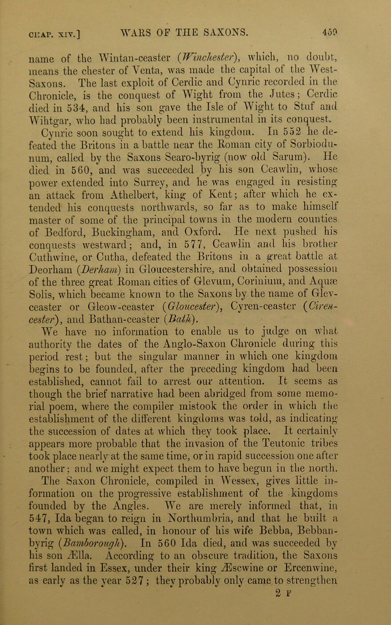 name of the Wintan-ceaster (Winchester), which, no doubt, means the Chester of Venta, was made the capital of the West- Saxons. The last exploit of Cerdic and Cynric recorded in the Chronicle, is the conquest of Wight from the Jutes; Cerdic died in 534, and his son gave the Isle of Wight to Stuf and Wihtgar, who had probably been instrumental in its conquest,. Cynric soon sought to extend his kingdom. In 552 he de- feated the Britons in a battle near the Roman city of Sorbiodu- num, called by the Saxons Searo-byrig (now old Sarum). He died in 560,'and was succeeded by his son Ceawlin, whose power extended into Surrey, and he was engaged in resisting an attack from Athelbert, king of Kent; after which he ex- tended his conquests northwards, so far as to make himself master of some of the principal towns in the modern counties of Bedford, Buckingham, and Oxford. He next pushed his conquests westward; and, in 5 77, Ceawlin and his brother Cuthwine, or Cutha, defeated the Britons in a great battle at Deorham (.Derham) in Gloucestershire, and obtained possession of the three great Roman cities of Glevum, Corinium, and Aquae Solis, which became known to the Saxons by the name of Glev- ceaster or Gleow-ceaster (Gloucester), Cyren-ceaster (Ciren- cester), and Bathan-ceaster (.Bath). We have no information to enable us to judge on what authority the dates of the Anglo-Saxon Chronicle during this period rest; but the singular manner in which one kingdom begins to be founded, after the preceding kingdom had been established, cannot fail to arrest our attention. It seems as though the brief narrative had been abridged from some memo- rial poem, where the compiler mistook the order in which the establishment of the different kingdoms was told, as indicating the succession of dates at which they took place. It certainly appears more probable that the invasion of the Teutonic tribes took place nearly at the same time, or in rapid succession one after another; and we might expect them to have begun in the north. The Saxon Chronicle, compiled in Wessex, gives little in- formation on the progressive establishment of the kingdoms founded by the Angles. We are merely informed that, in 547, Ida began to reign in Northumbria, and that he built a town which was called, in honour of his wife Bebba, Bebban- byrig (Bamborough). In 560 Ida died, and was succeeded by his son iElla. According to an obscure tradition, the Saxons first landed in Essex, under their king iEscwine or ErcenAvine, as early as the year 527 ; they probably only came to strengthen 2 F