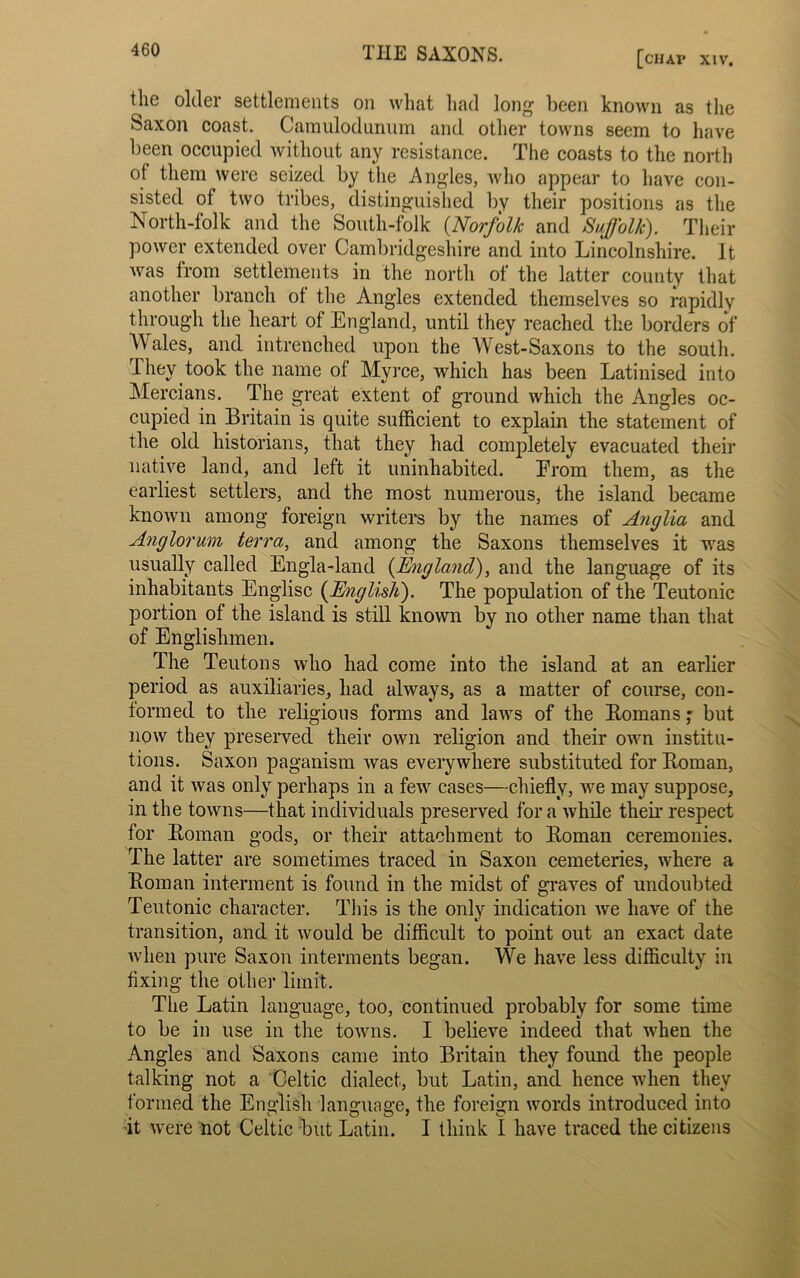 the older settlements on what had long been known as the Saxon coast. Camulodumim and other towns seem to have been occupied without any resistance. The coasts to the north ot them were seized by the Angles, who appear to have con- sisted of two tribes, distinguished by their positions as the North-folk and the South-folk (.Norfolk and Suffolk). Their power extended over Cambridgeshire and into Lincolnshire. It was from settlements in the north of the latter county that another branch ot the Angles extended themselves so rapidly through the heart of England, until they reached the borders of Wales, and intrenched upon the West-Saxons to the south. They took the name of Myrce, which has been Latinised into Mercians. The great extent of ground which the Angles oc- cupied in Britain is quite sufficient to explain the statement of the old historians, that they had completely evacuated their native land, and left it uninhabited. Erom them, as the earliest settlers, and the most numerous, the island became known among foreign writers by the names of Anglia and Anglorum terra, and among the Saxons themselves it was usually called Engla-land (England), and the language of its inhabitants Englisc (English). The population of the Teutonic portion of the island is still known by no other name than that of Englishmen. The Teutons who had come into the island at an earlier period as auxiliaries, had always, as a matter of course, con- formed to the religious forms and laws of the Romansbut now they preserved their own religion and their own institu- tions. Saxon paganism was everywhere substituted for Roman, and it was only perhaps in a few cases—chiefly, we may suppose, in the towns—that individuals preserved for a while their respect for Roman gods, or their attachment to Roman ceremonies. The latter are sometimes traced in Saxon cemeteries, where a Roman interment is found in the midst of graves of undoubted Teutonic character. This is the only indication we have of the transition, and it would be difficult to point out an exact date when pure Saxon interments began. We have less difficulty in fixing the other limit. The Latin language, too, continued probably for some time to be in use in the towns. I believe indeed that when the Angles and Saxons came into Britain they found the people talking not a Celtic dialect, but Latin, and hence when they formed the English language, the foreign words introduced into •it were not Celtic but Latin. I think I have traced the citizens
