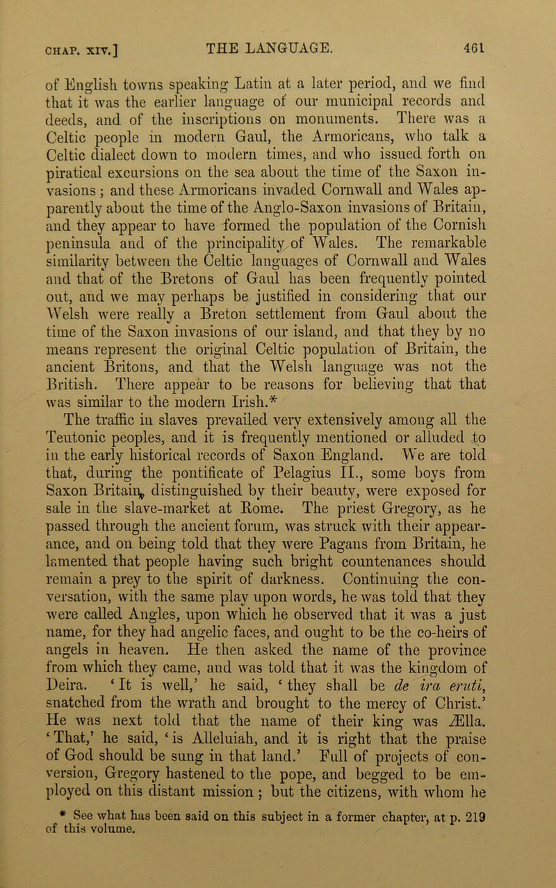 of English towns speaking Latin at a later period, and we find that it was the earlier language of our municipal records and deeds, and of the inscriptions on monuments. There was a Celtic people in modern Gaul, the Armoricans, who talk a Celtic dialect down to modern times, and who issued forth on piratical excursions on the sea about the time of the Saxon in- vasions ; and these Armoricans invaded Cornwall and Wales ap- parently about the time of the Anglo-Saxon invasions of Britain, and they appear to have formed the population of the Cornish peninsula and of the principality of Wales. The remarkable similarity between the Celtic languages of Cornwall and Wales and that of the Bretons of Gaul has been frequently pointed out, and we may perhaps be justified in considering that our Welsh were really a Breton settlement from Gaul about the time of the Saxon invasions of our island, and that they by no means represent the original Celtic population of Britain, the ancient Britons, and that the Welsh language was not the British. There appear to be reasons for believing that that was similar to the modern Irish.* The traffic in slaves prevailed very extensively among all the Teutonic peoples, and it is frequently mentioned or alluded to in the early historical records of Saxon England. We tire told that, during the pontificate of Pelagius II., some boys from Saxon Britain distinguished by their beauty, were exposed for sale in the slave-market at Rome. The priest Gregory, as he passed through the ancient forum, was struck with their appear- ance, and on being told that they were Pagans from Britain, he lamented that people having such bright countenances should remain a prey to the spirit of darkness. Continuing the con- versation, with the same play upon words, he was told that they were called Angles, upon which he observed that it was a just name, for they had angelic faces, and ought to be the co-heirs of angels in heaven. He then asked the name of the province from which they came, and was told that it was the kingdom of Deira. ‘ It is well,’ he said, c they shall be de ira eruti, snatched from the wrath and brought to the mercy of Christ.’ He was next told that the name of their king was iElla. ‘ That,’ he said, ‘ is Alleluiah, and it is right that the praise of God should be sung in that land.’ Pull of projects of con- version, Gregory hastened to the pope, and begged to be em- ployed on this distant mission; but the citizens, with whom lie * See what has been said on this subject in a former chapter, at p. 219 of this volume.