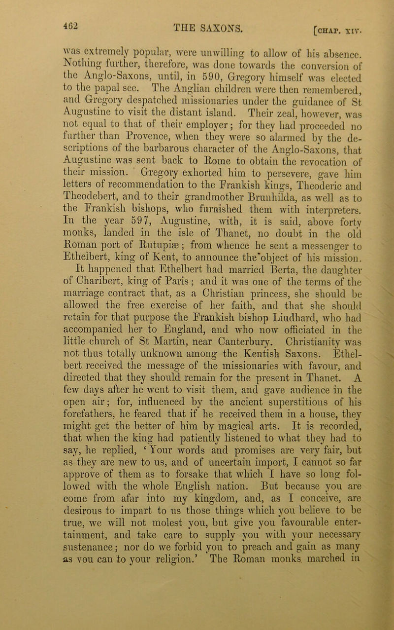 4G2 [chaf. xiv. tls extremely popular, were unwilling to allow of liis absence. Nothing further, therefore, was (lone towards the conversion of the Anglo-Saxons, until, in 590, Gregory himself was elected to the papal see. The Anglian children were then remembered, and Gregory despatched missionaries under the guidance of St Augustine to visit the distant island. Their zeal, however, was not equal to that of their employer; for they had proceeded no further than Provence, when they were so alarmed by the de- scriptions of the barbarous character of the Anglo-Saxons, that Augustine was sent back to Home to obtain the revocation of their mission. Gregory exhorted him to persevere, gave him letters of recommendation to the Frankish kings, Theoderic and Theodebert, and to their grandmother Bnmhflda, as well as to the Frankish bishops, who furnished them with interpreters. In the year 597, Augustine, with, it is said, above forty monks, landed in the isle of Thanet, no doubt in the old Roman port of Rutupise; from whence he sent a messenger to Ethelbert, king of Kent, to announce the'object of his mission. It happened that Ethelbert had married Berta, the daughter of Charibert, king of Paris; and it was one of the terms of the marriage contract that, as a Christian princess, she should be allowed the free exercise of her faith, and that she should retain for that purpose the Frankish bishop Liudhard, who had accompanied her to England, and who now officiated in the little church of St Martin, near Canterbury. Christianity was not thus totally unknown among the Kentish Saxons. Ethel- bert received the message of the missionaries with favour, and directed that they should remain for the present in Thanet. A few days after he went to visit them, and gave audience in the open air; for, influenced by the ancient superstitions of his forefathers, he feared that if he received them in a house, they might get the better of him by magical arts. It is recorded, that when the king had patiently listened to what they had to say, he replied, ‘ Your words and promises are very fair, but as they are new to us, and of uncertain import, I cannot so far approve of them as to forsake that which I have so long fol- lowed with the whole English nation. But because you are come from afar into my kingdom, and, as I conceive, are desirous to impart to us those things which you believe to be true, we will not molest you, but give you favourable enter- tainment, and take care to supply you with your necessary sustenance; nor do we forbid you to preach and gain as many as you can to your religion.’ The Roman monks, marched in