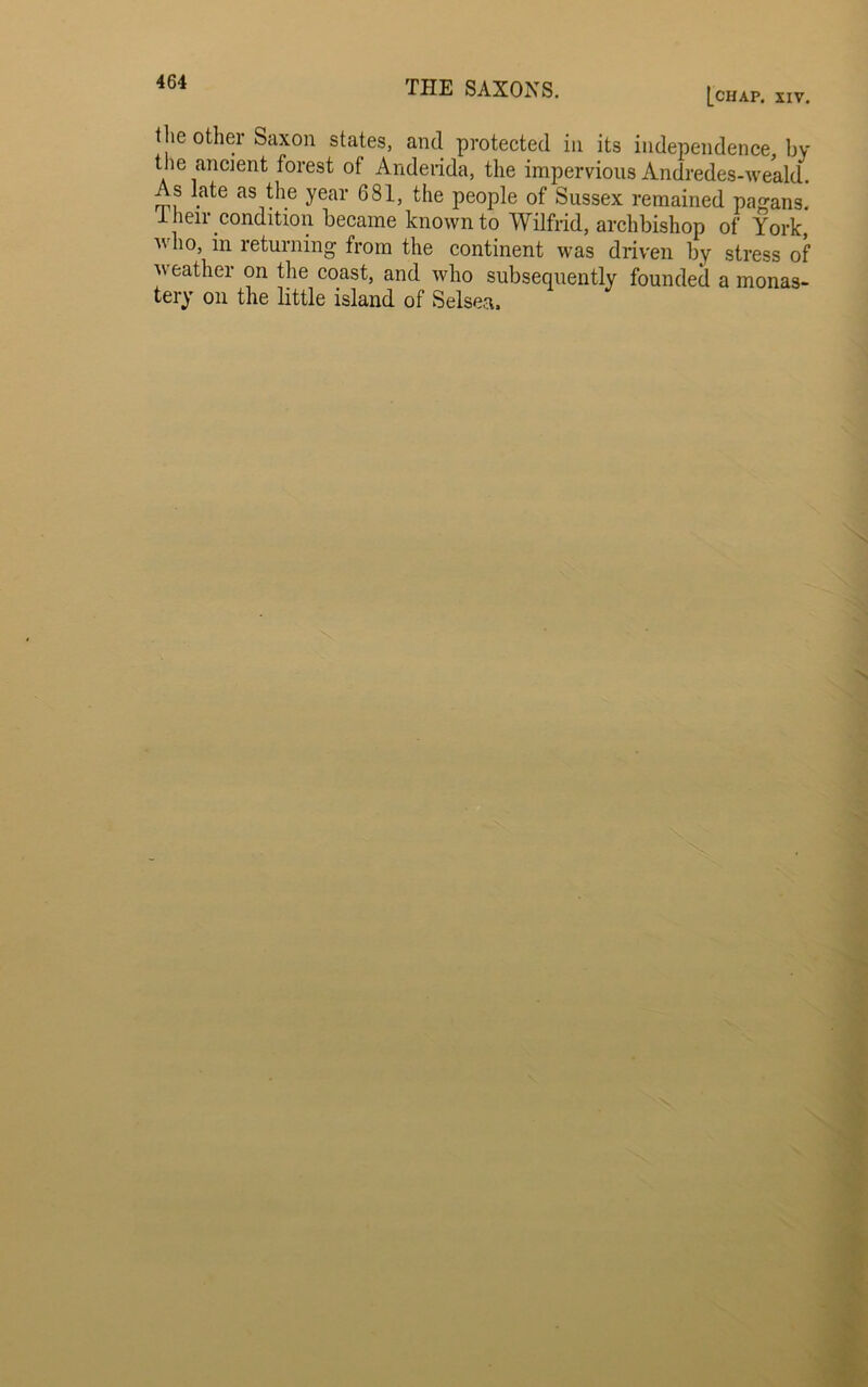 [chap. XIV. the other Saxon states, and protected in its independence, by the ancient forest of Anderida, the impervious Andredes-weald. As late as the year G81, the people of Sussex remained pagans. 1 heir condition became known to Wilfrid, archbishop of York, who, in returning from the continent was driven by stress of weather on the coast, and who subsequently founded a monas- tery on the little island of Selsea.