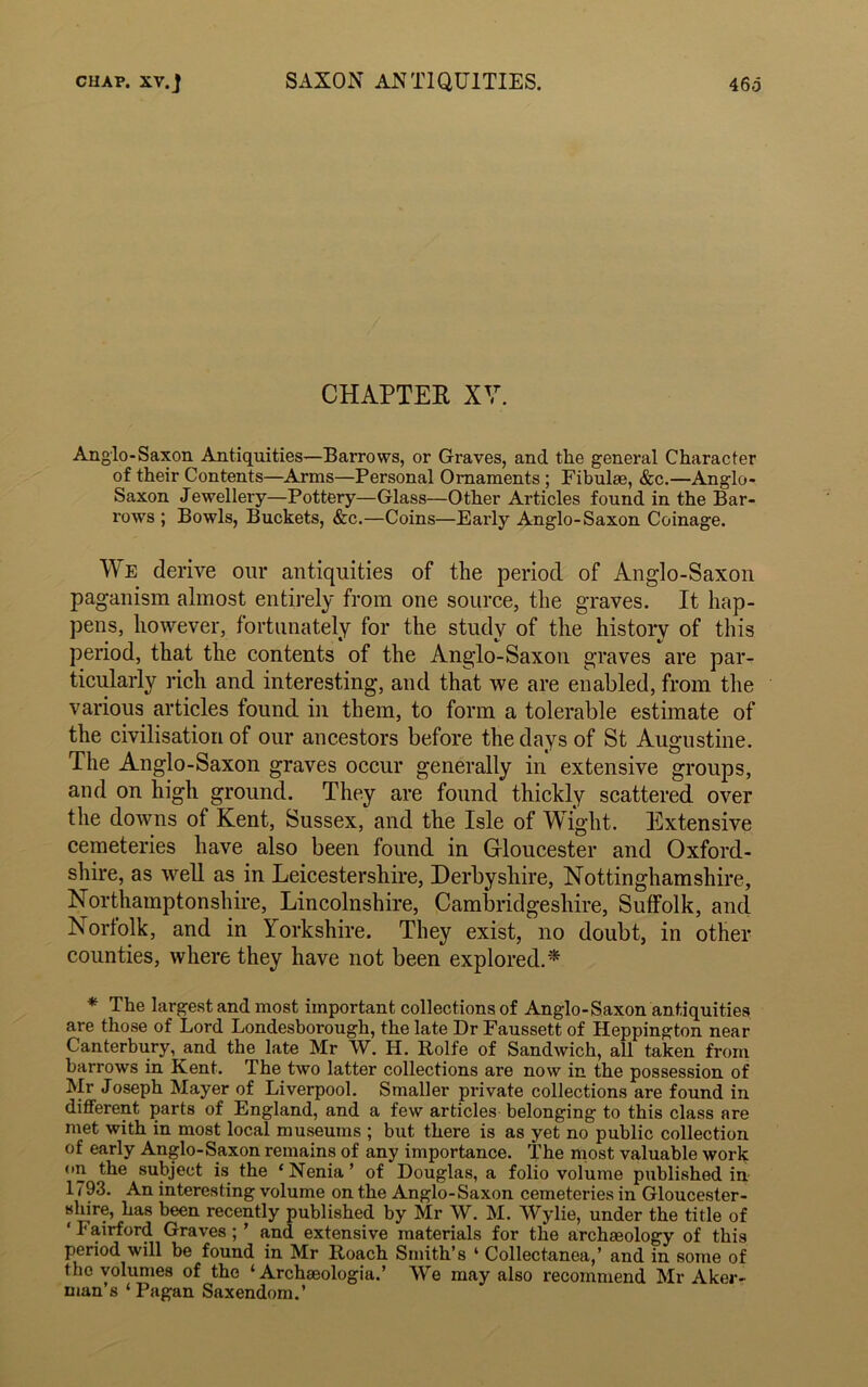 CHAPTER XV. Anglo-Saxon Antiquities—Barrows, or Graves, and tlie general Character of their Contents—Arms—Personal Ornaments; Fibulae, &c.—Anglo- Saxon Jewellery—Pottery—Glass—Other Articles found in the Bar- rows ; Bowls, Buckets, &c.—Coins—Early Anglo-Saxon Coinage. We derive our antiquities of the period of Anglo-Saxon paganism almost entirely from one source, the graves. It hap- pens, however, fortunately for the study of the history of this period, that the contents of the Anglo-Saxon graves are par- ticularly rich and interesting, and that we are enabled, from the various articles found in them, to form a tolerable estimate of the civilisation of our ancestors before the days of St Augustine. The Anglo-Saxon graves occur generally in extensive groups, and on high ground. They are found thickly scattered over the downs of Kent, Sussex, and the Isle of Wight. Extensive cemeteries have also been found in Gloucester and Oxford- shire, as well as in Leicestershire, Derbyshire, Nottinghamshire, Northamptonshire, Lincolnshire, Cambridgeshire, Suffolk, and Norfolk, and in Yorkshire. They exist, no doubt, in other counties, where they have not been explored.* * The largest and most important collections of Anglo-Saxon antiquities are those of Lord Londesborough, the late Dr Faussett of Heppington near Canterbury, and the late Mr W. H. Rolfe of Sandwich, all taken from barrows in Kent. The two latter collections are now in the possession of Mr Joseph Mayer of Liverpool. Smaller private collections are found in different parts of England, and a few articles belonging to this class are met with in most local museums ; but there is as yet no public collection of early Anglo-Saxon remains of any importance. The most valuable work on the subject is the ‘ Nenia ’ of Douglas, a folio volume published in 1793. An interesting volume on the Anglo-Saxon cemeteries in Gloucester- shire, has been recently published by Mr W. M. Wylie, under the title of ‘ I airford Graves ; ’ and extensive materials for tlie archaeology of this period will be found in Mr Roach Smith’s * Collectanea,’ and in some of the volumes of the ‘ Archaeologia.’ We may also recommend Mr Aker- man’s ‘ Pagan Saxendom.’