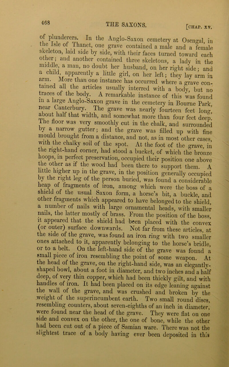 [chap. xv. of plunderers. In the Anglo-Saxon cemetery at Osengal, in the isle of lhanet, one grave contained a male and a female skeleton, laid side by side, with their faces turned toward each other; and another contained three skeletons, a lady in the middle, a man, no doubt her husband, on her right side; and a child apparently a little girl, on her left; they lay arm in aim. More than one instance has occurred where a grave con- tained all the articles usually interred with a body, but no traces of the body. A remarkable instance of this was found m a large Anglo-Saxon grave in the cemetery in Bourne Park near Canterbury. The grave was nearly fourteen feet Ion*, about half that width, and somewhat more than four feet deep I he floor was very smoothly cut in the chalk, and surrounded by a narrow gutter; and the grave was filled up with fine mould brought from a distance, and not, as in most other cases, with the chalky sod of the spot. At the foot of the grave in the right-hand corner, had stood a bucket, of which the bronze hoops, in perfect preservation, occupied their position one above the other as if the wood had been there to support them. A ittle higher up in the grave, in the position generally occupied by the right leg of the person buried, was found a considerable heap of fragments of iron, among which were the boss of a shield of the usual Saxon form, a horse’s bit, a buckle, and other fragments which appeared to have belonged to the shield, a number of nails with large ornamental heads, with smaller nails, the latter mostly of brass. From the position of the boss, it appeared that the shield had been placed with the convex (or outer) surface downwards. Not far from these articles, at the side of the grave, was found an iron ring with two smaller ones attached to it, apparently belonging to the horse’s bridle, 01 to a belt. Od the left-hand side of the grave was found a small piece of iron resembling the point of some weapon. At the head of the grave, on the right-hand side, was an elegantly- shaped bowl, about a foot in diameter, and two inches and a half deep, of very thin copper, which had been thickly gilt, and with handles of iion. It had been placed on its edge leaning against the wall of the grave, and was crushed and broken by the .weight of the superincumbent earth. Two small round discs, resembling couuteis, about seven-eighths of an inch in diameter, vveie found neai the head of the grave. They were flat on one side and convex on the other, the one of bone, while the other had been cut out of a piece of Samian ware. There was not the slightest trace of a body having ever been deposited in this