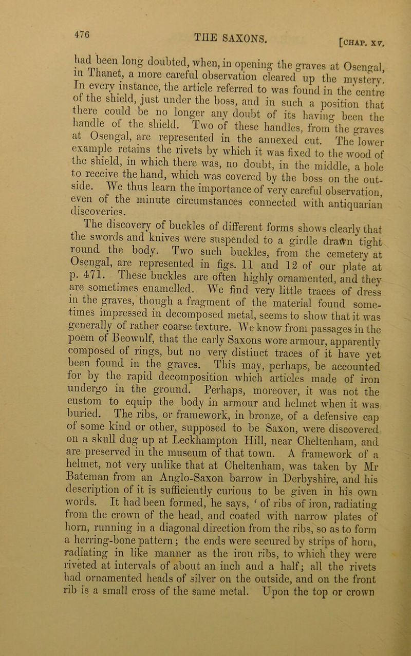 UJ1AUI'J- [CHAP. XV. had been long doubted, when, in opening the graves at Osen^al m llianet, a more careful observation cleared up the mystery. In every instance, the article referred to was found in the*centre o( the shield, just under the boss, and in such a position that here could be no longer any doubt of its having been the landle of the shield, iwo of these handles, from the graves at O sen gal, .are represented in the annexed cut. The lower example retains the rivets by which it was fixed to the wood of the shield, m which there was, no doubt, in the middle, a hole to receive the hand, which was covered by the boss on the out- side. We thus learn the importance of very careful observation, even of the minute circumstances connected with antiquarian discoveries. 1 The discovery of buckles of different forms shows clearly that the swords and knives were suspended to a girdle drawn ti°*ht lound the body. Two such buckles, from the cemetery*at Osengal, aie lepresented in figs. 11 and 12 of our plate at p. 471. These buckles are often highly ornamented, and they are sometimes enamelled. We find very little traces of dress in the glares, though a fragment of the material found some- times impressed in decomposed metal, seems to show that it was geneially of rather coarse texture. M e know from passages in the poem of Beowulf, that the early Saxons wore armour, apparently composed of rings, but no very distinct traces of it have yet been found in the graves. This may, perhaps, be accounted for by the rapid decomposition which articles made of iron undergo in the ground. Perhaps, moreover, it Avas not the custom to equip the body in armour and helmet when it was buried. The ribs, or framework, in bronze, of a defensive cap of some kind or other, supposed to be Saxon, Avere discovered on a skull dug up at Leckhampton Hill, near Cheltenham, and are preserved in the museum of that toAvn. A frameAvork of a helmet, not very unlike that at Cheltenham, Avas taken by Mr Bateman from an Anglo-Saxon barroAv in Derbyshire, and his description of it is sufficiently curious to be given in his oavii Avords. It had been formed, he says, c of ribs of iron, radiating from the crown of the head, and coated Avith narrow plates of horn, running in a diagonal direction from the ribs, so as to form a herring-bone pattern; the ends were secured by strips of horn, radiating in like manner as the iron ribs, to which they were riveted at intervals of about an inch and a half; all the rivets had ornamented heads of silver on the outside, and on the front rib is a small cross of the same metal. Upon the top or crown