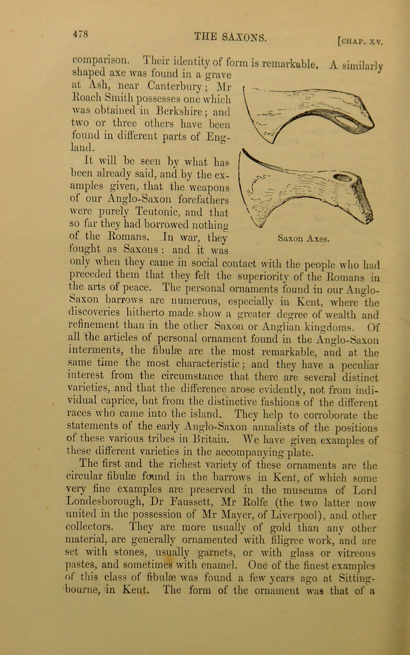 [chap. XV. comparison. ri heir identity of form is remarkable. A similarly shaped axe was found in a grave J at Ash, near Canterbury; Mr Roach Smith possesses one which was obtained in Berkshire ; and two or three others have been found in different parts of Eng- land. It will be seen by what has been already said, and by the ex- amples given, that the weapons of our Anglo-Saxon forefathers were purely Teutonic, and that so far they had borrowed nothing of the Romans. In war, they Saxon Axes, fought as Saxons : and it was only when they came in social contact with the people who had preceded them that they felt the superiority of the Romans in the arts of peace. The personal ornaments found in our Anglo- Saxon barrows are numerous, especially in Kent, where the discoveries hitherto made show a greater degree of wealth and refinement than in the other Saxon or Anglian kingdoms. Of all the articles of personal ornament found in the Anglo-Saxon interments, the fibulae are the most remarkable, and at the same time the most characteristic; and they have a peculiar interest from the circumstance that there are several distinct varieties, and that the difference arose evidently, not from indi- vidual caprice, but from the distinctive fashions of the different races who came into the island. They help to corroborate the statements of the early Anglo-Saxon annalists of the positions ol these various tribes in Britain. We have given examples of these different varieties in the accompanying plate. The first and the richest variety of these ornaments are the circular fibulae found in the barrows in Kent, of which some very fine examples are preserved in the museums of Lord Londesborough, Dr Eaussett, Mr Rolfe (the two latter now united in the possession of Mr Mayer, of Liverpool), and other collectors. They are more usually of gold than any other material, are generally ornamented with filigree work, and are set with stones, usually garnets, or with glass or vitreous pastes, and sometimes with enamel. One of the finest examples of this class of fibulae was found a few years ago at Sitting- bourne, in Kent. The form of the ornament was that of a