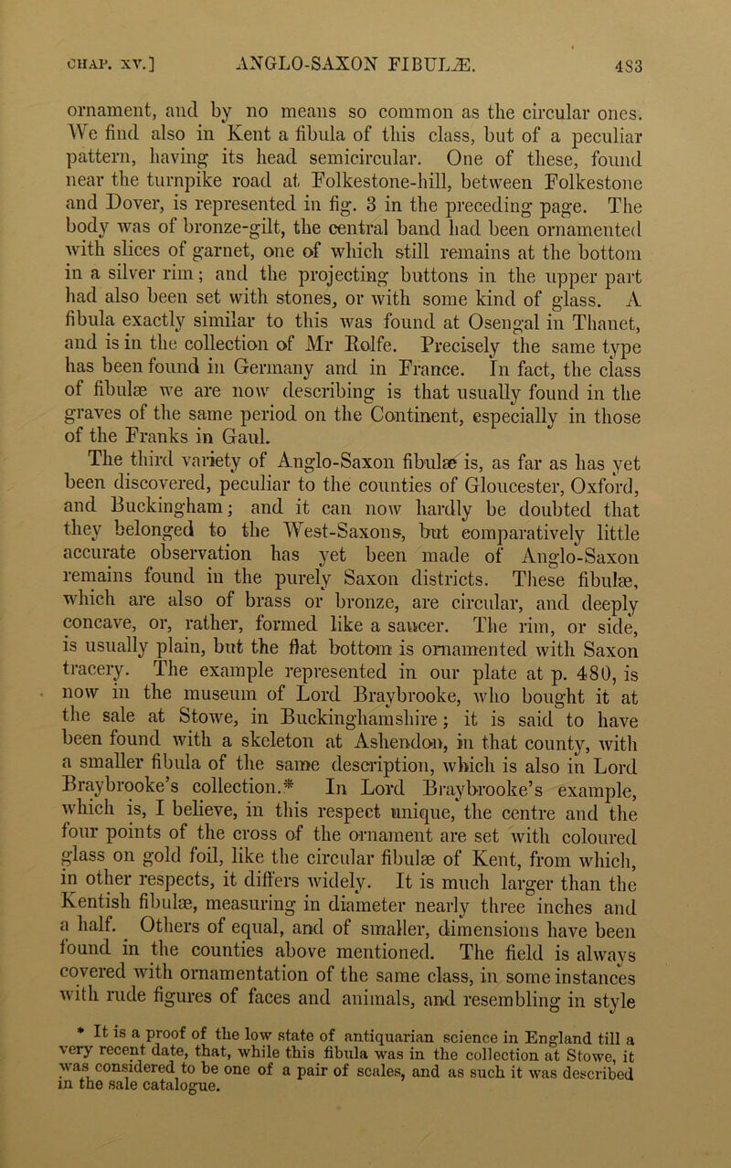 ornament, and by no means so common as the circular ones. We find also in Kent a fibula of this class, but of a peculiar pattern, having its head semicircular. One of these, found near the turnpike road at Folkestone-hill, between Folkestone and Dover, is represented in fig. 3 in the preceding page. The body was of bronze-gilt, the central band had been ornamented with slices of garnet, one of which still remains at the bottom in a silver rim; and the projecting buttons in the upper part had also been set with stones, or with some kind of glass. A fibula exactly similar to this was found at Osengal in Thanet, and is in the collection of Mr Kolfe. Precisely the same type has been found in Germany and in France. In fact, the class of fibulae we are now describing is that usually found in the graves of the same period on the Continent, especially in those of the Franks in Gaul. The third variety of Anglo-Saxon fibulae is, as far as has yet been discovered, peculiar to the counties of Gloucester, Oxford, and Buckingham; and it can now hardly be doubted that they belonged to the West-Saxons, but comparatively little accurate observation has yet been made of Anglo-Saxon remains found in the purely Saxon districts. These fibulae, which are also of brass or bronze, are circular, and deeply concave, or, rather, formed like a saucer. The rim, or side, is usually plain, but the fiat bottom is ornamented with Saxon tracery. The example represented in our plate at p. 480, is now in the museum of Lord Braybrooke, who bought it at the sale at Stowe, in Buckinghamshire; it is said to have been found with a skeleton at Asliendon, in that county, with a smaller fibula of the same description, which is also in Lord Braybrooke’s collection.* In Lord Braybrooke’s example, which is, I believe, in this respect unique,* the centre and the four points of the cross of the ornament are set with coloured glass on gold foil, like the circular fibulae of Kent, from which, in other respects, it differs widely. It is much larger than the Kentish fibulae, measuring in diameter nearly three inches and a half. Others of equal, and of smaller, dimensions have been found in the counties above mentioned. The field is always covered with ornamentation of the same class, in some instances with rude figures of faces and animals, and resembling in style * It is a proof of the low state of antiquarian science in England till a very recent date, that, while this fibula was in the collection at Stowe, it was considered to be one of a pair of scales, and as such it was described in the sale catalogue.