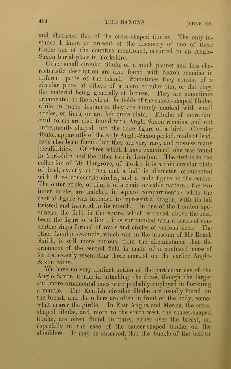 find character that of the cross-shaped fibulae. The only in- stance I know at present of the discovery of one of these fibulae out of the counties mentioned, occurred in an Anglo- Saxon burial-place in Yorkshire. Other small circular fibulae of a much plainer and less cha- racteristic description are also found with Saxon remains in different parts of the island. Sometimes they consist of a circular plate, at others of a mere circular rim, or flat ring, the material being generally of bronze. They are sometimes ornamented in the style of the fields of the saucer-shaped fibulae, while in many instances they are merely marked with small circles, or lines, or are left quite plain. Fibulae of more fan- ciful forms are also found with Anglo-Saxon remains, and not (infrequently shaped into the rude figure of a bird. Circular fibulae, apparently of the early Anglo-Saxon period, made of lead, have also been found, but they are very rare, and possess many peculiarities. Of three which I have examined, one was found in Yorkshire, and the other two in London. The first is in the collection of Mr Hargrove, of York; it is a thin circular plate of lead, exactly an inch and a half in diameter, ornamented with three concentric circles, and a rude figure in the centre. The outer circle, or rim, is of a chain or cable pattern; the two inner circles are hatched in square compartments ; while the central figure was intended to represent a dragon, with its tail twisted and inserted in its mouth. In one of the London spe- cimens, the field in the centre, which is raised above the rest, bears the figure of a lion ; it is surrounded with a series of con- centric rings formed of ovals and circles of various sizes. The other London example, which was in the museum of Mr Loach Smith, is still more curious, from the circumstance that the ornament of the central field is made of a confused mass of letters, exactly resembling those marked on the earlier Anglo- Saxon coins. We have no very distinct notion of the particular use of the Anglo-Saxon fibulae in attaching the dress, though the larger and more ornamental ones were probably employed in fastening a mantle. The Kentish circular fibulae are usually found on the breast, and the others are often in front of the body, some- what nearer the girdle. In East-Anglia and Mercia, tiie cross- shaped fibulae, and, more to the south-west, the saucer-shaped fibulae, are often found in pairs, either over the breast, or, especially in the case of the saucer-shaped fibulae, on the shoulders. It may be observed, that the buckle of the belt cr