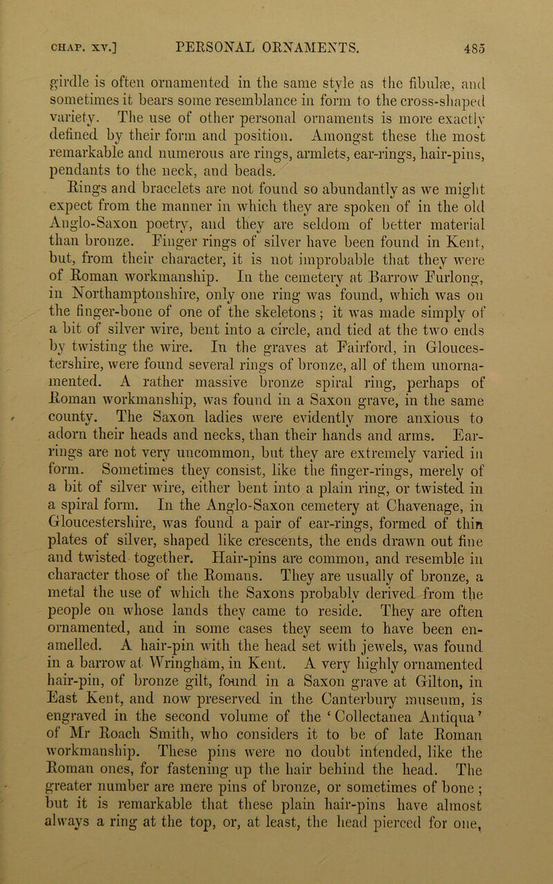 girdle is often ornamented in the same style as the fibulae, and sometimes it bears some resemblance in form to the cross-shaped variety. The use of other personal ornaments is more exactly defined by their form and position. Amongst these the most remarkable and numerous are rings, armlets, ear-rings, hair-pins, pendants to the neck, and beads. Rings and bracelets are not found so abundantly as we might expect from the manner in which they are spoken of in the old Anglo-Saxon poetry, and they are seldom of better material than bronze. Finger rings of silver have been found in Kent, but, from their character, it is not improbable that they were of Roman workmanship. In the cemetery at Barrow Furlong, in Northamptonshire, only one ring was found, which was on the finger-bone of one of the skeletons; it was made simply of a bit of silver wire, bent into a circle, and tied at the two ends by twisting the wire. In the graves at Fairford, in Glouces- tershire, were found several rings of bronze, all of them unorna- mented. A rather massive bronze spiral ring, perhaps of Roman workmanship, was found in a Saxon grave, in the same county. The Saxon ladies were evidently more anxious to adorn their heads and necks, than their hands and arms. Ear- rings are not very uncommon, but they are extremely varied in form. Sometimes they consist, like the finger-rings, merely of a bit of silver wire, either bent into a plain ring, or twisted in a spiral form. In the Anglo-Saxon cemetery at Chavenage, in Gloucestershire, was found a pair of ear-rings, formed of thin plates of silver, shaped like crescents, the ends drawn out fine and twisted together. Hair-pins are common, and resemble in character those of the Romans. They are usually of bronze, a metal the use of which the Saxons probably derived from the people on whose lands they came to reside. They are often ornamented, and in some cases they seem to have been en- amelled. A hair-pin with the head set with jewels, was found in a barrow at Wringham, in Kent. A very highly ornamented hair-pin, of bronze gilt, found in a Saxon grave at Gilton, in East Kent, and now preserved in the Canterbury museum, is engraved in the second volume of the c Collectanea Antiqua ’ of Mr Roach Smith, who considers it to be of late Roman workmanship. These pins were no doubt intended, like the Roman ones, for fastening up the hair behind the head. The greater number are mere pins of bronze, or sometimes of bone ; but it is remarkable that these plain hair-pins have almost always a ring at the top, or, at least, the head pierced for one.