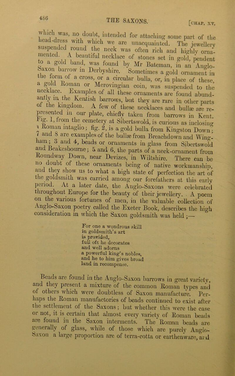 [chap. XV. JV Inch was, no doubt, intended for attaching some part of the head-dress with which we are unacquainted. The jewellery suspended round the neck was often rich and highly orna- mented A beautiful necklace of stones set in gold, pendent to a gold band, was found by Mr Bateman, in an Anglo- baxou barrow m Derbyshire. Sometimes a gold ornament in !’! li‘V ° CI'°SS’, °r a Clreular bulla, or, in place of these, ‘ t>old lloinan or Merovingian coin, was suspended to the necklace. Examples of all tliese ornaments are found abund- antly in, the Kentish barrows, but they are rare in other parts O' the kingdom. A few of these necklaces and bullm are re- presented m our plate, chiefly taken from barrows in Kent, ng. I, from the cemetery at Sibertswold, is curious as inclosing i Homan intaglio; fig. 2, is a gold bulla from Kingston Down° 7 and 8 are examples of the bullae from Breachdown and Win°-i ham; 3 and 4, beads or ornaments in glass from Sibertswold and Beakesbourne; a and (>, the parts of a neck-ornament from Houndway Down, near Devizes, in Wiltshire. There can be no doubt of these ornaments being of native workmanshin and they show us to what a high state of perfection the art of tlie goldsmith was carried among our forefathers at this early peiiod. At a later date, the Anglo-Saxons were celebrated throughout Europe for the beauty of their jewellery. . A poem on the various fortunes of men, in the valuable collection of Anglo-Saxon poetry called the Exeter Book, describes the hi°-h consideration in which the Saxon goldsmith was held For one a wondrous skill in goldsmith’s art is provided, full oft he decorates and well adorns a powerful king’s nobles, and he to him gives broad land in recompense. Beads are found in the Anglo-Saxon barrows in great variety, and they present a mixture of the common Homan tvpes and ol others which were doubtless of Saxon manufacture. Per- haps the Homan manufactories of beads continued to exist after the settlement of the Saxons; but whether this were the case oi not, it is certain that almost every variety ol Homan beads <ue found in the Saxon interments. The Homan beads are generally of glass, while of those which are purely Anglo- Saxon a large proportion are of terra-cotta or earthenware, ai d