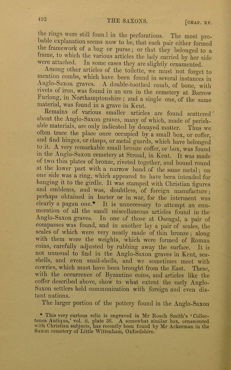 [chap. xv. the rings were still found in the perforations. The most pro- bable explanation seems now to be, that each pair either formed the framework of a bag or purse; or that they belonged to a frame, to which the various articles the lady carried by her side were attached. In some cases they are slightly ornamented. Among othei articles of the toilette, we must not forget to mention combs, which have been found in several instances in Anglo-Saxon graves. A double-toothed comb, of bone, with 1 ivets of iron, was found in an urn in the cemetery at Barrow Furlong, in Northamptonshire ; and a single one, of the same material, was found in a grave in Kent. Remains of various smaller articles are found scattered about the Anglo-Saxon graves, many of which, made of perish- able materials, are only indicated by decayed matter. Thus we often trace the place once occupied by a small box, or coffer, and find hinges, or clasps, or metal guards, which have belonged to it. A very remarkable small bronze coffer, or box, was found in the Anglo-Saxon cemetery at Stroud, in Kent. It was made of two thin plates of bronze, riveted together, and bound round at the lower part with a narrow band of the same metal; on one side was a ring, which appeared to have been intended for hanging it to the girdle. It was stamped with Christian figures and emblems, and was, doubtless, of foreign manufacture; perhaps obtained in barter or in war, for the interment was clearly a pagan one.* It is unnecessary to attempt an enu- meration of all the small miscellaneous articles found in the Anglo-Saxon graves. In one of those at Osengal, a pair of compasses was found, and in another lay a pair of scales, the scales of which were very neatly made of thin bronze; along with them were the weights, which were formed of Roman coins, carefully adjusted by rubbing away the surface. It is not unusual to find in the Anglo-Saxon graves in Kent, sea- shells, and even snail-shells, and we sometimes meet with cowries, which must have been brought from the East. These, with the occurrence of Byzantine coins, and articles like the coffer described above, show to what extent the early Anglo- Saxon settlers held communication with foreign and even dis- tant nations. The larger portion of the pottery found in the Anglo-Saxon * This very curious relic is engraved in Mr Roach Smith’s ‘ Collec- tanea Antiqua,’ vol. ii. plate 36. A somewhat similar box, ornamented with Christian subjects, has recently been found by Mr Ackerman in the Saxon cemetery of Little Wittenham, Oxfordshire.