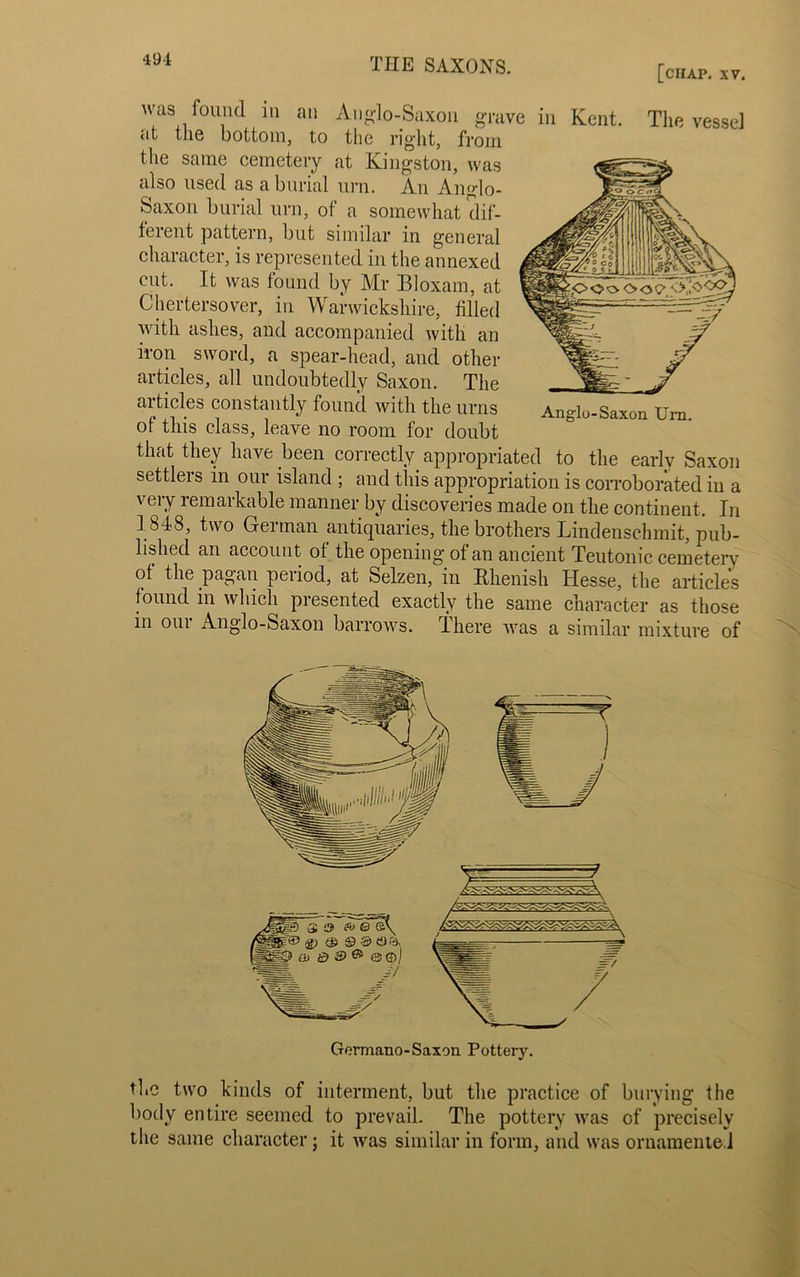 [ciiap. XV. was found in an Anglo-Saxon grave in Kent, The vessel at the bottom, to the right, from the same cemetery at Kingston, was also used as a burial urn. An Anglo- Saxon burial urn, of a somewhat dif- ferent pattern, but similar in general character, is represented in the annexed cut. It was found by Mr Bloxam, at Chertersover, in Warwickshire, filled with ashes, and accompanied with an iron sword, a spear-head, and other articles, all undoubtedly Saxon. The articles constantly found with the urns of this class, leave no room for doubt Anglo-Saxon Urn. that they have been correctly appropriated to the early Saxon settlers in our island ; and this appropriation is corroborated in a very remarkable manner by discoveries made on the continent. In 1848, two German antiquaries, the brothers Lindenschmit, pub- lished an account of the opening of an ancient Teutonic cemetery of the pagan period, at Selzen, in Rhenish Hesse, the articles found in which presented exactly the same character as those in oui Anglo-Saxon barrows, -there was a similar mixture of the two kinds of interment, but the practice of burying the body entire seemed to prevail. The pottery was of precisely the same character; it was similar in form, and was ornamented