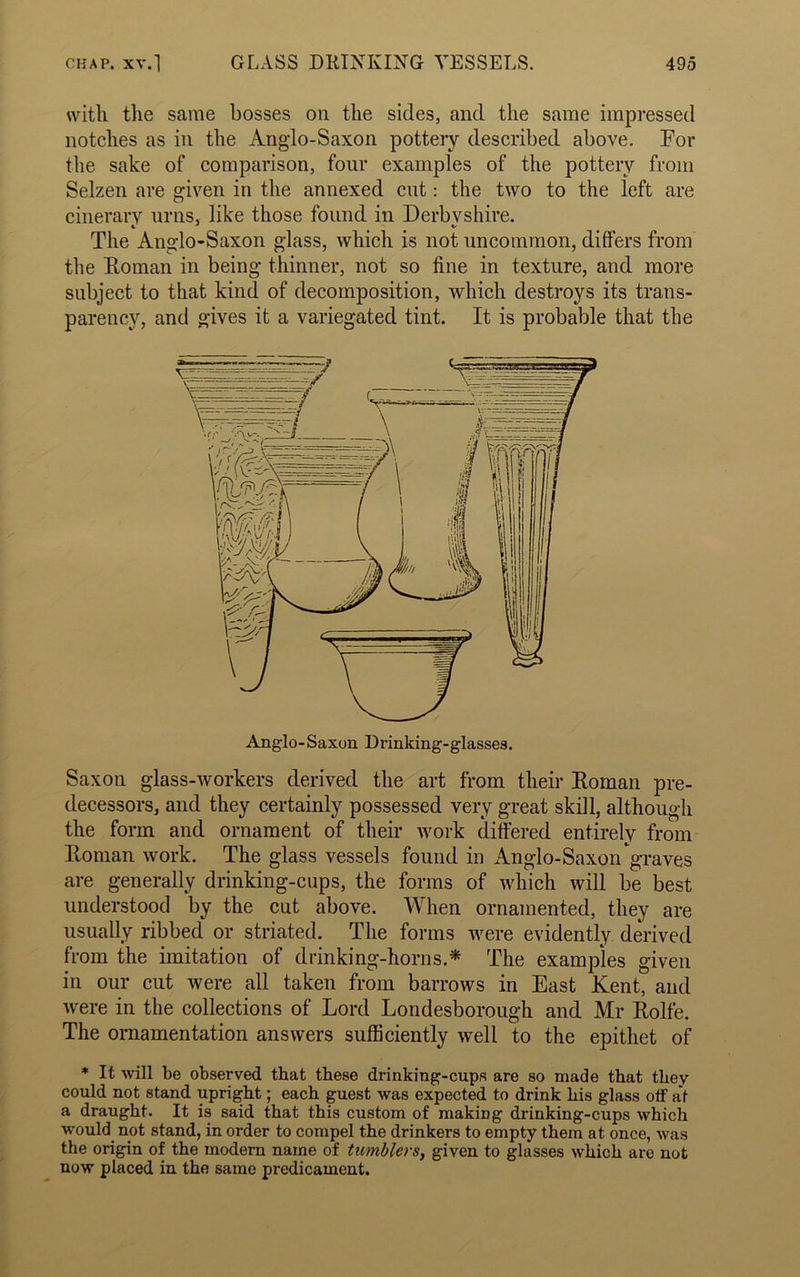 with the same bosses oil the sides, and the same impressed notches as in the Ang’lo-Saxon pottery described above. For the sake of comparison, four examples of the pottery from Selzen are given in the annexed cut: the two to the left are cinerary urns, like those found in Derbyshire. The Anglo-Saxon glass, which is not uncommon, differs from the Roman in being thinner, not so fine in texture, and more subject to that kind of decomposition, which destroys its trans- parency, and gives it a variegated tint. It is probable that the Saxon glass-workers derived the art from their Roman pre- decessors, and they certainly possessed very great skill, although the form and ornament of their work differed entirely from Roman work. The glass vessels found in Anglo-Saxon graves are generally drinking-cups, the forms of which will be best understood by the cut above. When ornamented, they are usually ribbed or striated. The forms were evidently derived from the imitation of drinking-horns.* The examples given in our cut were all taken from barrows in East Kent, and were in the collections of Lord Londesborough and Mr Rolfe. The ornamentation answers sufficiently well to the epithet of * It will be observed that these drinking-cups are so made that they could not stand upright; each guest was expected to drink his glass off at a draught. It is said that this custom of making drinking-cups which would not stand, in order to compel the drinkers to empty them at once, was the origin of the modem name of tumblers, given to glasses which are not now placed in the same predicament.