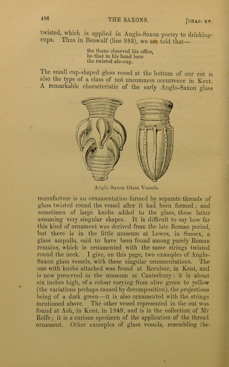 [chap. XV. twisted, which is applied in Anglo-Saxon poetry to drinking- cups. Thus in Beowulf (line 983), we are told that— The small cup-shaped glass vessel at the bottom of our cut is also the type of a class ot not uncommon occurrence in Kent. A remarkable characteristic of the early Anglo-Saxon glass manufacture is an ornamentation formed by separate threads of glass twisted round the vessel after it had been formed; and sometimes of large knobs added to the glass, these latter assuming very singular shapes. It is difficult to say how far this kind of ornament was derived from the late Roman period, but there is in the little museum at Lewes, in Sussex, a glass ampulla, said to have been found among purely Roman remains, which is ornamented with the same strings twisted round the neck. I give, on this page, two examples of Anglo- Saxon glass vessels, with these singular ornamentations. The one with knobs attached was found at Reculver, in Kent, and is now preserved in the museum at Canterbury : it is about six inches high, of a colour varying from olive green to yellow (the variations perhaps caused bv decomposition), the projections being of a dark green—it is also ornamented with the strings mentioned above. The other vessel represented in the cut was found at Ash, in Kent, in 1849, and is in the collection of Mr Rolfe; it is a curious specimen of the application of the thread ornament. Other examples of glass vessels, resembling the the thane observed his office, he that in his hand bare the twisted ale-cup. Anglo-Saxon Glass Vessels.