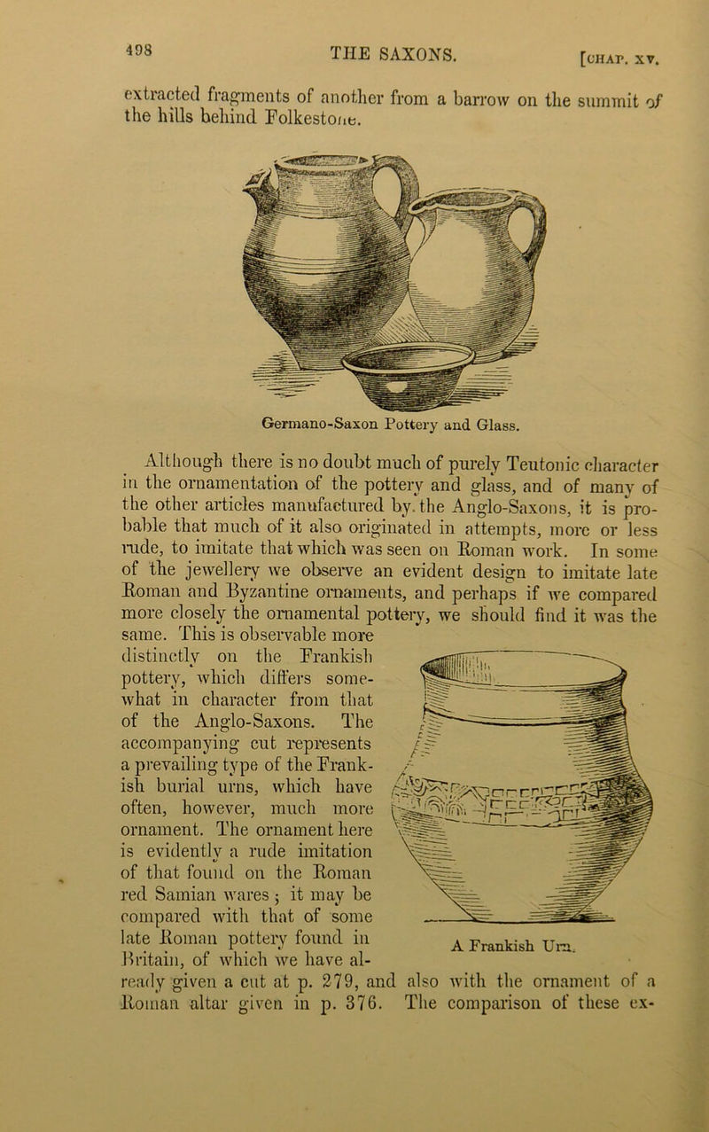 [CHA1\ XV. extracted fragments of another from a barrow oil the summit of the hills behind Folkestone. Germano-Saxon Pottery and Glass. Although there is no doubt much of purely Teutonic character in. the ornamentation of the pottery and glass, and of many of the other articles manufactured by. the Anglo-Saxons, it is pro- bable that much of it also originated in attempts, more or less rude, to imitate that which was seen on Roman work. In some of the jewellery we observe an evident design to imitate late Roman and Byzantine ornaments, and perhaps if we compared more closely the ornamental pottery, we should find it was the same. This is observable more distinctly on the Frankish «. pottery, which differs some- what in character from that of the Anglo-Saxons. The accompanying cut represents a prevailing type of the Frank- ish burial urns, which have often, however, much more ornament. The ornament here is evidentlv a rude imitation V of that found on the Roman red Samian wares it may be compared with that of some late Roman pottery found in Britain, of which we have al- ready given a cut at p. 279, and also with the ornament of a Roman altar given in p. 376. The comparison of these ex-