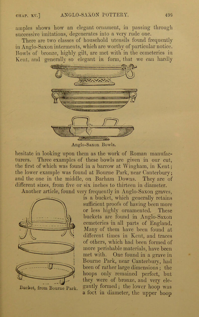 amples shows how an elegant ornament, in passing through successive imitations, degenerates into a very rude one. There are two classes of household utensils found frequently in Anglo-Saxon interments, which are worthy of particular notice. Howls of bronze, highly gilt, are met with in the cemeteries in Kent, and generally so elegant in form, that we can hardly hesitate in looking upon them as the work of Roman manufac- turers. Three examples of these bowls are given in our cut, the first of which was found in a barrow at Wingham, in Kent; the lower example was found at Bourne Park, near Canterbury; and the one in the middle, on Barham Downs. They are of different sizes, from five or six inches to thirteen in diameter. Another article, found very frequently in Anglo-Saxon graves, is a bucket, which generally retains sufficient proofs of having been more or less highly ornamented. These buckets are found in Anglo-Saxon cemeteries in all parts of England. Many of them have been found at different times in Kent, and traces of others, which had been formed of more perishable materials, have been met with. One found in a grave in Bourne Park, near Canterbury, had been of rather large dimensions ; the hoops only remained perfect, but they were of bronze, and very ele- gantly formed ; the lower hoop was a foct in diameter, the upper hoop
