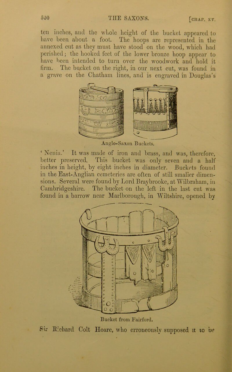 ten inches, and the whole height of the bucket appeared to have been about a foot. The hoops are represented in the annexed cut as they must have stood on the wood, which had perished; the hooked feet of the lower bronze hoop appear to have been intended to turn over the woodwork and hold it firm. The bucket on the right, in our next cut, was found in a grave on the Chatham lines, and is engraved in Douglas’s Anglo-Saxon Buckets. * Nenia.’ It was made of iron and brass, and was, therefore, better preserved. This bucket was only seven and a half inches in height, by eight inches in diameter. Buckets found in the East-Anglian cemeteries are often of still smaller dimen- sions. Several were found by Lord Bravbrooke, at Wilbraham, in Cambridgeshire. The bucket on the left in the last cut was found in a barrow near Marlborough, in Wiltshire, opened by Sir Richard Colt Hoare, who erroneously supposed it to be