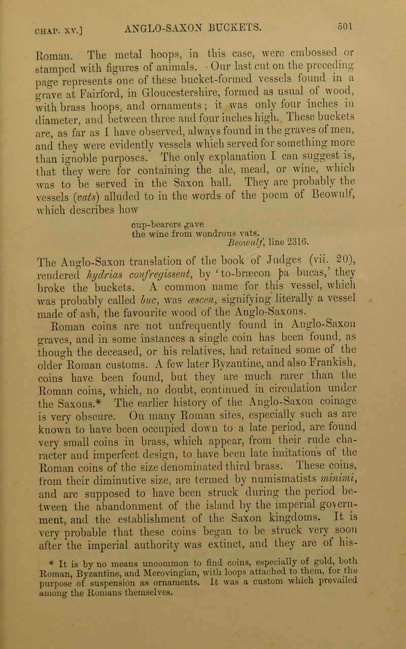 Roman. The metal hoops, in this case, were embossed or stamped with figures of animals. • Our last cut on the preceding page represents one of these bucket-formed vessels found in a grave at Fairford, in Gloucestershire, formed as usual of wood, with brass hoops, and ornaments; it was only four inches in diameter, and between three and four inches high. These buckets are, as far as I have observed, always found in the graves of men, and they were evidently vessels which served for something more than ignoble purposes. The only explanation I can suggest is, that they were for containing the ale, mead, or wine, which was to be served in the Saxon hall. They are probably the vessels (vcits) alluded to in the words of the poem ot Beowulf, which describes how cup-bearei’s gave the wine from wondrous vats. Beoioulj\ line 2316. The Anglo-Saxon translation of the book of Judges (vih 20), rendered hydrias confregissent, by £ to-braecon J)a bucas, they broke the buckets. A common name for this vessel, which was probably called hue, was cescen, signifying literally a vessel made of ash, the favourite wood of the Anglo-Saxons. Homan coins are not unfrequently found in Anglo-Saxon graves, and in some instances a single coin has been found, as though the deceased, or his relatives, had retained some ot the older Homan customs. A few later Byzantine, and also Frankish, coins have been found, but they are much rarer than the Homan coins, which, no doubt, continued in circulation under the Saxons* The earlier history of the Anglo-Saxon coinage is very obscure. On many Homan sites, especially such as are known to have been occupied down to a late period, are found very small coins in brass, which appear, from their rude cha- racter and imperfect design, to have been late imitations of the Homan coins of the size denominated third brass. These coins, from their diminutive size, are termed by numismatists minimi, and are supposed to have been struck during the period be- tween the abandonment of the island by the imperial govern- ment, and the establishment of the Saxon kingdoms. It is very probable that these coins began to be struck very soon after the imperial authority was extinct, and they are of liis- * It is by no means uncommon to find coins, especially of gold, both Homan, Byzantine, and Merovingian, with loops attached to them, for the purpose of suspension as ornaments. It was a custom which prevailed auiong the Romans themselves.
