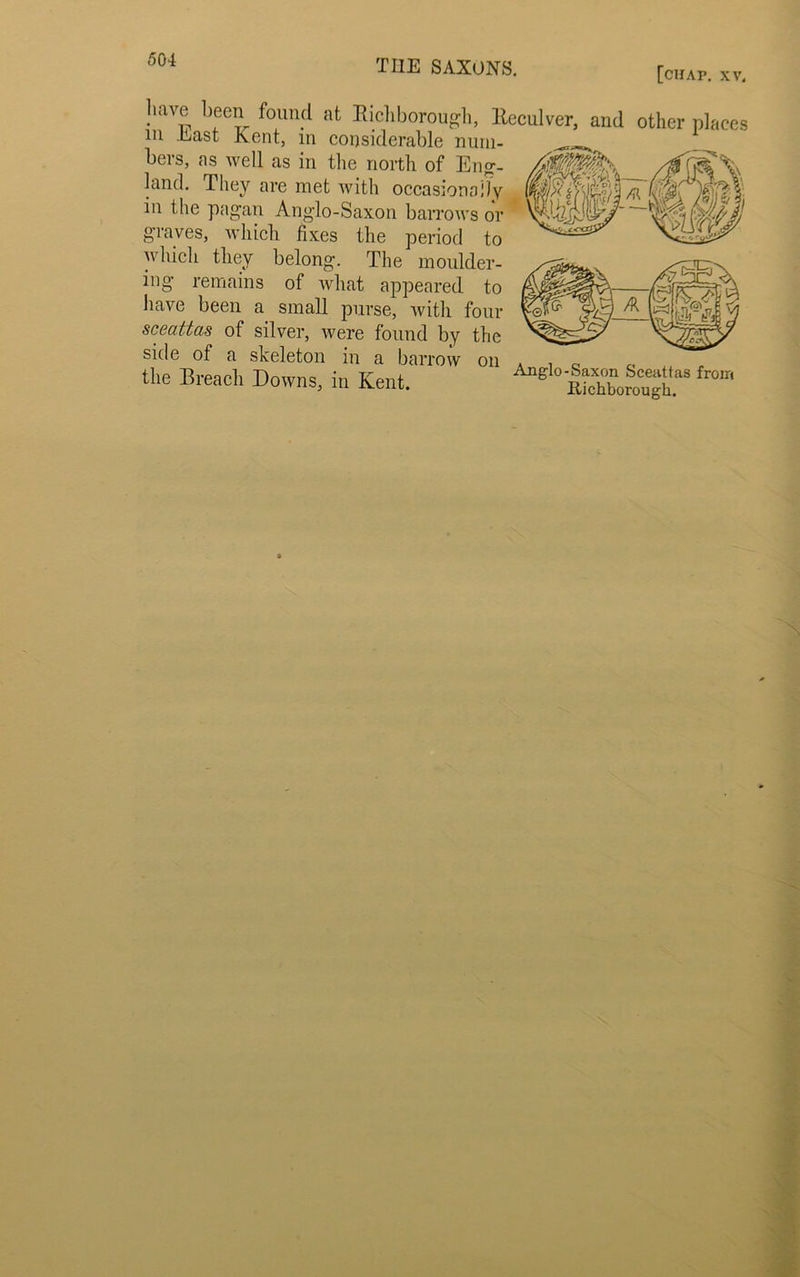 kJJlAUi'l°1 [chap. XV. have been found at Kichborougli, Eeculver, and other places m .Last Kent, in considerable num- bers, ns well as in the north of Eng- land. They are met with occasionally in the pagan Anglo-Saxon barrows or graves, which fixes the period to which they belong. The moulder- ing remains of what appeared to have been a small purse, with four sceattas of silver, were found by the side of a skeleton in a barrow on . , 0 the Breach Downs, in Kent. S Sbolough8 '