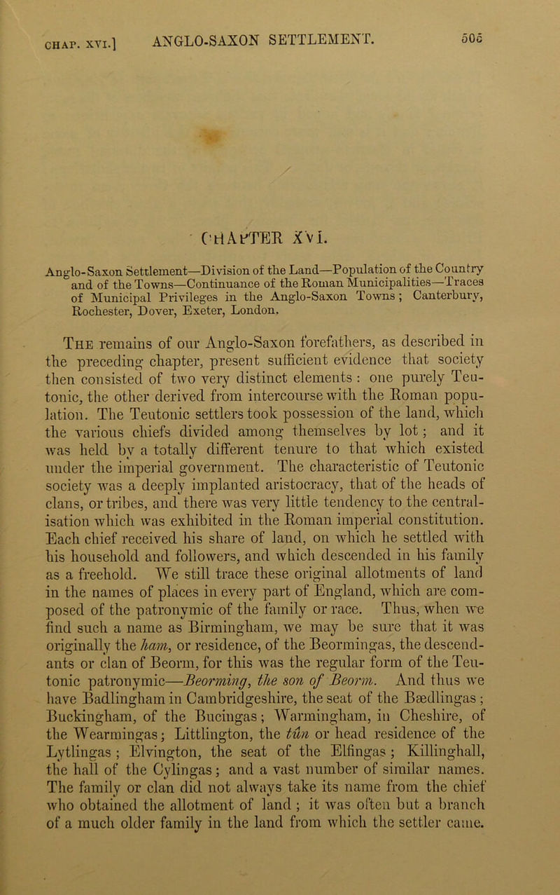 CHAr. xvi.] ANGLO-SAXON SETTLEMENT. 50c ' C HAPTER XVI. Anglo-Saxon Settlement—Division of tlie Land—Population of the Country and of the Towns—Continuance of the Roman Municipalities—Traces of Municipal Privileges in the Anglo-Saxon Towns ; Canterbury, Rochester, Dover, Exeter, London. The remains of our Anglo-Saxon forefathers, as described in the preceding chapter, present sufficient evidence that society then consisted of two very distinct elements : one purely Teu- tonic, the other derived from intercourse with the Roman popu- lation. The Teutonic settlers took possession of the land, which the various chiefs divided among themselves by lot; and it was held by a totally different tenure to that which existed under the imperial government. The characteristic of Teutonic society was a deeply implanted aristocracy, that of the heads of clans, or tribes, and there was very little tendency to the central- isation which was exhibited in the Roman imperial constitution. Each chief received his share of land, on which he settled with his household and followers, and which descended in his family as a freehold. We still trace these original allotments of land in the names of places in every part of England, which are com- posed of the patronymic of the family or race. Thus, when we find such a name as Birmingham, we may be sure that it was originally the ham, or residence, of the Beormingas, the descend- ants or clan of Beonn, for this was the regular form of the Teu- tonic patronymic—Beorming, the son of Beorm. And thus we have Badlingham in Cambridgeshire, the seat of the Baedlingas ; Buckingham, of the Bucingas; Warmingham, in Cheshire, of the Wearmingas; Littlington, the tun or head residence of the Lytlingas ; Elvington, the seat of the Ellingas ; Killinghall, the hall of the Cylingas; and a vast number of similar names. The family or clan did not always take its name from the chief who obtained the allotment of land ; it was often but a branch of a much older family in the land from which the settler came.