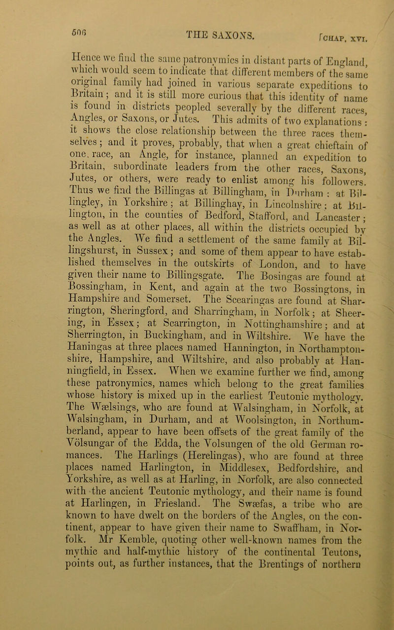 50f, Hence we find the same patronymics in distant parts of England, which would seem to indicate that different members of the same original family had joined in various separate expeditions to Britain; and it is still more curious that this identity of name is found in districts peopled severally by the different races, Angles, or Saxons, or Jutes. This admits of two explanations ! it shows the close relationship between the three races them- selves ; and it proves, probably, that when a great chieftain of one. race, an Angle, for instance, planned an expedition to Britain, subordinate leaders from the other races, Saxons, Jutes, or others, were ready to enlist among his followers! Thus we find the Billingas at Billingham, in Durham : at Bil- ling-ley, in Yorkshire; at Billinghay, in Lincolnshire : at Bil- lington, in the comities of Bedford, Stafford, and Lancaster; as well as at other places, all within the districts occupied by the Angles. We find a settlement of the same family at Bil- lingshurst, in Sussex; and some of them appear to have estab- lished themselves in the outskirts of London, and to have given their name to Billingsgate. The Bosingas are found at Bossingham, in Kent, and again at the two Bossingtons, in Hampshire and Somerset. The Scearingas are found at Shar- rington, Sheringford, and Sharringham, in Norfolk; at Sheer- ing, in Essex; at Scarrington, in Nottinghamshire; and at Sherrington, in Buckingham, and in Wiltshire. We have the Haningas at three places named Hannington, in Northampton- shire, Hampshire, and Wiltshire, and also probably at Han- ningfield, in Essex. When we examine further we find, among these patronymics, names which belong to the great families whose history is mixed up in the earliest Teutonic mythology. The Wselsings, who are found at Walsingham, in Norfolk,' at Walsingham, in Durham, and at Woolsington, in Northum- berland, appear to have been offsets of the great family of the Volsungar of the Edda, the Volsungen of the old German ro- mances. The Harlings (Herelingas), who are found at three places named Harlington, in Middlesex, Bedfordshire, and Yorkshire, as wrell as at Harling, in Norfolk, are also connected with the ancient Teutonic mythology, and their name is found at Harlingen, in Friesland. The Swaefas, a tribe wdio are known to have dwelt on the borders of the Angles, on the con- tinent, appear to have given their name to Swaffham, in Nor- folk. Mr Kemble, quoting other well-known names from the mythic and half-mythic history of the continental Teutons, points out, as further instances, that the Brentings of northern