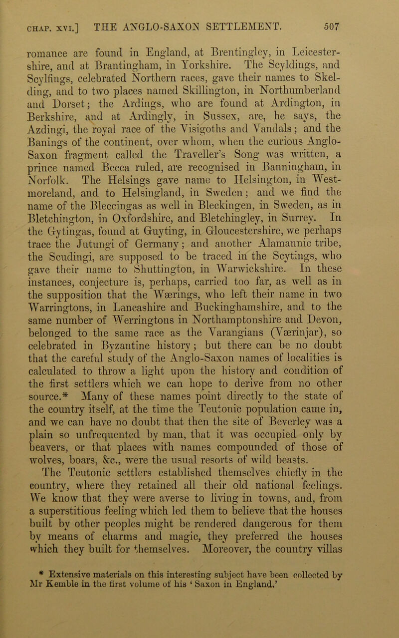 romance are found in England, at Brentingley, in Leicester- shire, and at Brantingham, in Yorkshire. The Scyldings, and Scylfings, celebrated Northern races, gave their names to Skel- ding, and to two places named Skillington, in Northumberland and Dorset; the Ardings, who are found at Arlington, in Berkshire, and at Ardingly, in Sussex, are, he says, the Azdingi, the royal race of the Visigoths and Vandals; and the Banings of the continent, over whom, when the curious Anglo- Saxon fragment called the Traveller’s Song was written, a prince named Becca ruled, are recognised in Banningham, in Norfolk. The Helsings gave name to Helsington, in West- moreland, and to Helsingland, in Sweden; and we find the name of the Bleccingas as well in Bleckingen, in Sweden, as in Bletchington, in Oxfordshire, and Bletchingley, in Surrey. In the Gytingas, found at Guyting, in Gloucestershire, we perhaps trace the Jutungi of Germany; and another Alamannic tribe, the Scudingi, are supposed to be traced in the Scytings, who gave their name to Shuttington, in Warwickshire. In these instances, conjecture is, perhaps, carried too far, as well as in the supposition that the Wserings, who left their name in two Warringtons, in Lancashire and Buckinghamshire, and to the same number of Werringtons in Northamptonshire and Devon, belonged to the same race as the Varangians (Vserinjar), so celebrated in Byzantine history; but there can be no doubt that the careful study of the Anglo-Saxon names of localities is calculated to throw a light unon the history and condition of the first settlers which we can hope to derive from no other source.* Many of these names point directly to the state of the country itself, at the time the Teutonic population came in, and we can have no doubt that then the site of Beverley was a plain so unfrequented by man, that it was occupied only by beavers, or that places with names compounded of those of wolves, boars, &c., were the usual resorts of wild beasts. The Teutonic settlers established themselves chieflv in the C' countiy, where they retained all their old national feelings. We know that they were averse to living in towns, and, from a superstitious feeling which led them to believe that the houses built by other peoples might be rendered dangerous for them by means of charms and magic, they preferred the houses which they built for themselves. Moreover, the country villas * Extensive materials on this interesting subject have been collected by Mr Kemble in the first volume of his ‘ Saxon iu England.’