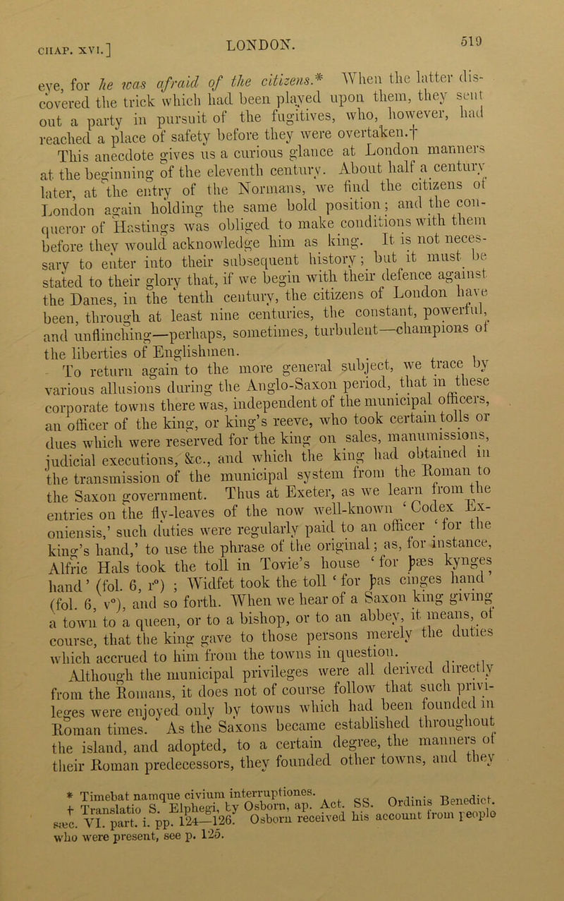 eve, for he was afraid of the citizens * When the latter dis- covered the trick which had been played upon them, they sent out a party in pursuit of the fugitives, who, however, had reached a place of safety before they were overtaken.f This anecdote gives us a curious glance at London manners at the beginning of the eleventh century. About half a. century later, at the entry of the Normans, we find the citizens of London again holding the same bold position; and the con- queror of Hastings was obliged to make conditions with them before tliev would acknowledge him as king. It is not neces- sary to enter into their subsequent history; but it must, be stated to their glory that, if we begin with their defence against the Danes, in the ‘tenth century, the citizens of London have been, through at least nine centuries, the constant, powerful, and unflinching—perhaps, sometimes, turbulent—champions ot the liberties of Englishmen. To return again to the more general subject, we trace by various allusions during the Anglo-Saxon period, that m these corporate towns there was, independent of the municipal omceis, an officer of the king, or king’s reeve, who took certain tolls or dues which were reserved for the king on sales, manumissions, judicial executions, &c., and which the king had obtained m the transmission of the municipal system from the Roman to the Saxon government. Thus at Exeter, as we learn from t le entries on the fly-leaves of the now well-knowni ‘ Codex Lx- oniensis,’ such duties were regularly paid to an officer . for t m kino-’s hand,’ to use the phrase of the original; as, for instance, Alfric Hals took the toll in Tovie’s house c for fees kynges hand’ (fol. 6, r°) ; Widfet took the toll ‘ for fas ranges hand (fob 6, v°), and so forth. When we hear of a Saxon king giving a town to a queen, or to a bishop, or to an abbey, it means, o course, that the king gave to those persons merely the duties which accrued to him from the towns m question. Although the municipal privileges were all derived directly from the Romans, it does not of course follow that such privi- leges were enjoyed only by towns which had been founded in Roman times. ‘ As the Saxons became established throughout the island, and adopted, to a certain degree, the manners of their Roman predecessors, they founded other towns, and they * Timebat namque c.ivium interruphon.es. t Translatio S. Elphegi, by Osborn, ap. Act. s;ec. VI. part. i. pp. 124—126. who were present, see p. 125. „wlu, — SS. Ordinis Benedict. Osborn received liis account from people