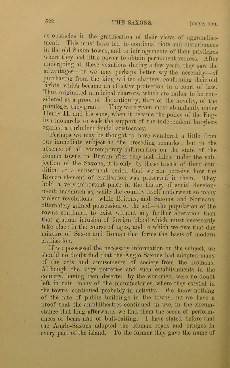 [CHAP. xvt. as obstacles in the gratification of their views of aggrandise- ment. This must have led to continual riots and disturbances in the old Saxon towns, and to infringements of their privileges where they had little power to obtain permanent redress. After undergoing all these vexations during a few years, they saw the advantages—or we may perhaps better say the necessity—of purchasing from the king written charters, confirming their old rights, which became an effective protection in a court of law. Thus originated municipal charters, which are rather to be con- sidered as a proof of the antiquity, than of the novelty, of the privileges they grant. They were given most abundantly under Henry II. and his sons, when it became the policy of the Eng- lish monarchs to seek the support of the independent burghers against a turbulent feudal aristocracy. Perhaps we may be thought to have wandered a little from our immediate subject in the preceding remarks ; but in the absence of all contemporary information on the state of the Homan towns in Britain after they had fallen under the sub- jection of the Saxons, it is only by these traces of their con- dition at a subsequent period that we can perceive how the Homan element of civilisation was preserved in them. Thev hold a very important place in the history of social develop- ment, inasmuch as, while the country itself underwent so many violent revolutions—while Britons, and Saxons, and Normans, alternately gained possession of the soil—the population of the towns continued to exist without any further alteration than that gradual infusion of foreign blood which must necessarily take place in the course of ages, and to which we owe that due mixture of Saxon and Homan that forms the basis of modern civilisation. If we possessed the necessary information on the subject, we should no doubt find that the Anglo-Saxons had adopted many of the arts and amusements of society from the Homans. Although the large potteries and such establishments in the country, having been deserted by the workmen, were no doubt left in ruin, many of the manufactories, where they existed in the towns, continued probably in activity. We know nothing of the fate of public buildings in the towns, but we have a proof that the amphitheatres continued in use, in the circum- stance that long afterwards we find them the scene of perform- ances of bears and of bull-baiting. I have stated before that the Anglo-Saxons adopted the Homan roads and bridges in every part of the island. To the former they gave the name of