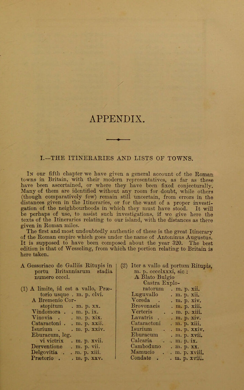 APPENDIX ♦ I.—THE ITINERARIES AND LISTS OF TOWNS. In our fifth chapter we have given a general account of the Roman towns in Britain, with their modern representatives, as far as these have been ascertained, or where they have been fixed conjecturally. Many of them are identified without any room for doubt, while others (though comparatively few) remain still uncertain, from errors in the distances given in the Itineraries, or for the want of a proper investi- gation of the neighbourhoods in which they must have stood. It will be perhaps of use, to assist such investigations, if wo give here the texts of the Itineraries relating to our island, with the distances as there given in Roman miles. The first and most undoubtedly authentic of these is the great Itinerary of the Roman empire which goes under the name of Antoninus Augustus. It is supposed to have been composed about the year 320. The best edition is that of Wesseling, from which the portion relating to Britain is here taken. A Gessoriaco de Galliis Ritupis in portu Britanniarum stadia numero ccccl. (1) A limite, id est a vallo, Prae- torio usque . m. p. clvi. A Bremenio Cor- stopitum . m. p. xx. Vindomora . . m. p. ix. Yiuovia . . m. p. xix. Cataractoni . . m. p. xxii. Isurium . . m. p. xxiv. Eburacum, leg. vi victrix . m. p. xvii. Derventione . m. p. vii. Delgovitia . . m. p. xiii. Praetorio . . m. p. xxv. (2) Iter a vallo ad portum Ritupis, m. p. cccclxxxi, sic : A Blato Bulgio Gastra Explo- ratorum Luguvallo Yoreda Brovonacis Yerteris Lavatris . Cataractoni Isurium Eburacum Calcaria Camboduno Mamucio Condate . . m. p. xii. . m. p. xii. . m. p. xiv. . m. p. xiii. . m. p. xiii. . m. p. xiv. . m. p. xiii. . m. p. xxiv. . m. p. xvii. . m. p. ix. . m. p. xx. . m. p. xviil. . m. p. xviii.