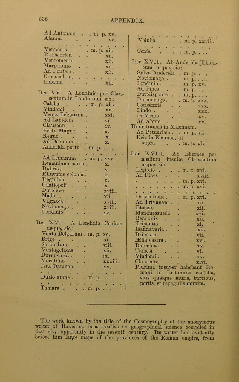 636 Ad Anlonam Alauna in. p. xv. xv. Yoluba . m. p. xxviii. V ennonis . m. p. xii. Ratiscorion xii. Venromento xii. Margiduno . xii. Ad Pontem . xii. Crococolana Lindum . xii. Iter XY. A Londinio per Clau- sentum in Londinium, sic : Caleba m. p. xliv. Yindomi XV. Venta Belgarum xxi. Ad Lapidem vi. Clausento iv. Portu Magno X. Regno . X. Ad Deeimum . X. Anderida portu m. p. . . . Ad Lemanum m. p. XXV. Lemaniano portu X. Dubris. X. Rhutupis colonia X. Regulbio X. Contiopoli . X. Durolevo xviii. Mado . xii. Vagnaca. xviii. Noviomago . xviii. Londinio XV. Iter XVI. A Londinio Ceniam usque, sic : Venta Belgarum . m. p. xc. Brige ... xi. Sorbioduno . . viii. Ventageladia . xii. Durnovaria . . ix. Moriduno . . xxxiii. I sea Damnon . xv. Durio amne . m. p. . . . Tamara . . . m. p. . . . Cenia m. p. Iter XVII. Ab Anderida [Ebora- cum] usque, sic; Sylva Anderida Noviomago . Londinio . Ad Fines Durolisponte . Durnomago. Corisennis Lindo . In Medio . . Ad Abum . Unde transis in Maximam. Ad Petuariam . . m. p. Deinde Eboraco, ut supra . . m. p. xlvi m. p. m. p. in. p. m. p. m. p. m. p. xv. XXX. XXX. XXX. xv. XV. vi. Iter XVIII. Ab Eboraco per medium insulae Clausentum usque, sic: Legiolio . . in. p. xxi. Ad Fines xviii. • • • • • • . m. p. xvi. Derventione. . m. p. xvi. Ad Tm onam . xii. Etoceto xii. Manduessuedo xvi. Benonnis . xii. Tripontio . xi. Isannavaria . xii. Brinavis . vii. JElia castra. . xvi. Dorocina . . xv. Tamesi . vi. Yindomi . . XV'. Clausento xlvi. Plurima insuper habebant Ro- mani in Britanniis castella, suis quseque muris, turribus, portis, et repagulis munita. I be work known by tbe title of tbe Cosmography of the anonymous writer of Ravenna, is a treatise on geographical science compiled in that city, apparently in the seventh century. Its writer had evidently before him large maps of the provinces of the Roman empire, from