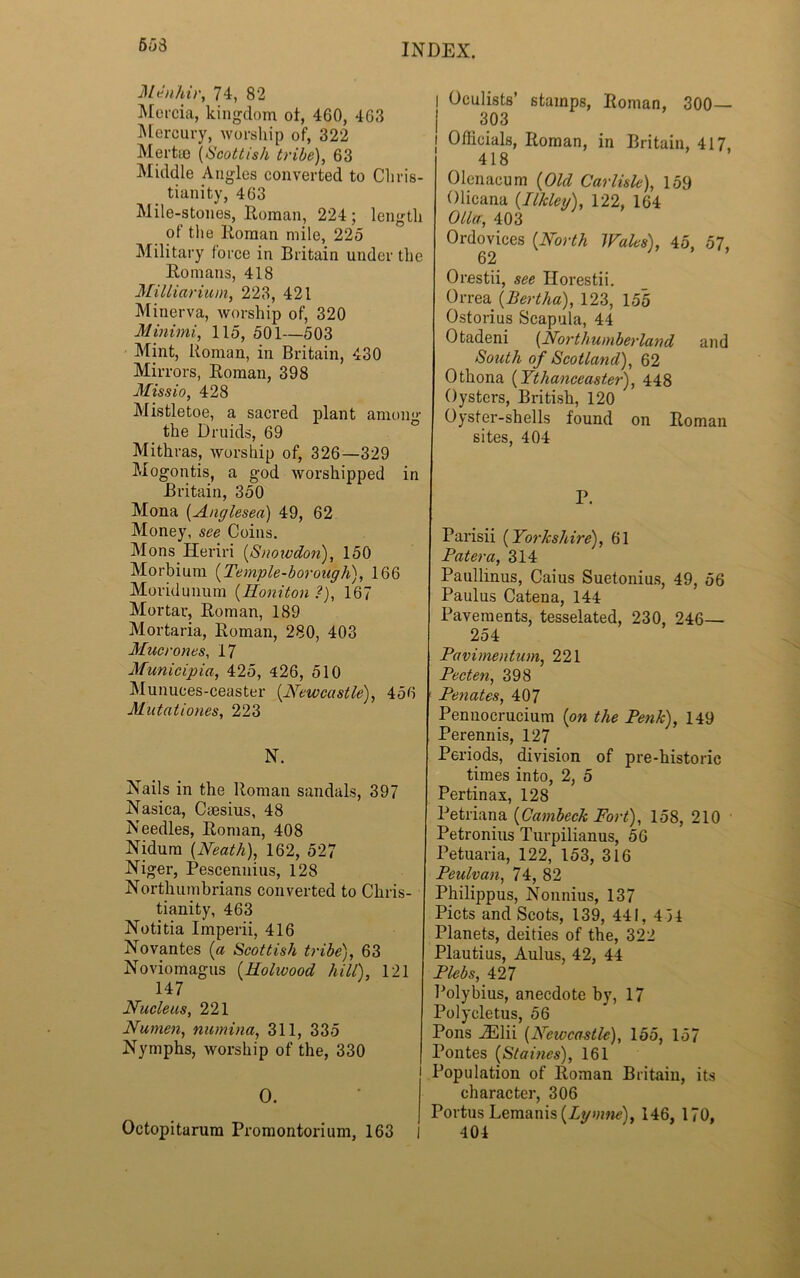 653 Menhir, 74, 82 Mercia, kingdom of, 460, 463 Mercury, worship of, 322 Mertee (Scottish tribe), 63 Middle Angles converted to Chris- tianity, 463 Mile-stones, Roman, 224 ; length of tlie Roman mile, 225 Military force in Britain under the Romans, 418 Milliarium, 223, 421 Minerva, worship of, 320 Minimi, 115, 501—503 Mint, Roman, in Britain, 430 Mirrors, Roman, 398 Missio, 428 Mistletoe, a sacred plant among the Druids, 69 Mithras, worship of, 326—329 Mogontis, a god worshipped in Britain, 350 Mona (Anglesea) 49, 62 Money, see Coins. Mons Ileriri {Snowdon), 150 Morbium {Temple-borough), 166 Moridunum {Honiton ?), 167 Mortar, Roman, 189 Mortaria, Roman, 280, 403 Mucrones, 17 Municipia, 425, 426, 510 Munuces-ceaster (Newcastle), 456 Mutntiones, 223 N. Nails in the Roman sandals, 397 Nasica, Cmsius, 48 Needles, Roman, 408 Nidum {Neath), 162, 527 Niger, Pescennius, 128 Northumbrians converted to Chris- tianity, 463 Notitia Imperii, 416 Novantes {a Scottish tribe), 63 Noviomagus {Holwood hill), 121 147 Nucleus, 221 Numen, numina, 311, 335 Nymphs, worship of the, 330 I O. Octopitarum Promontorium, 163 I Oculists’ stamps, Roman, 300— 303 j Officials, Roman, in Britain, 417, 418 Olenacum {Old Carlisle), 159 Olicana {Ilkleij), 122, 164 Oiler, 403 Ordovices {North Wales), 45, 57, 62 Orestii, see Ilorestii. Orrea {Bertha), 123, 155 Ostorius Scapula, 44 Otadeni (Northumberland and South of Scotland), 62 Othona {Ythanceaster), 448 Oysters, British, 120 Oyster-shells found on Roman sites, 404 P. Parisii (Yorkshire), 61 Patera, 314 Paullinus, Caius Suetonius, 49, 56 Paulus Catena, 144 Pavements, tesselated, 230, 246— 254 Pavimentum, 221 Pecten, 398 f Penates, 407 Pennocrucium {on the Penk), 149 Perennis, 127 Periods, division of pre-historic times into, 2, 5 Pertinax, 128 Petriana {Cambeck Fort), 158, 210 Petronius Turpilianus, 56 Petuaria, 122, 153, 316 Peulvan, 74, 82 Philippus, Nonnius, 137 Piets and Scots, 139, 441, 4 34 Planets, deities of the, 322 Plautius, Aulus, 42, 44 Plebs, 427 Polybius, anecdote by, 17 Polycletus, 56 Pons JElii {Newcastle), 155, 157 Pontes {Staines), 161 Population of Roman Britain, its character, 306 Portus Lemanis {Lymne), 146, 170, 404