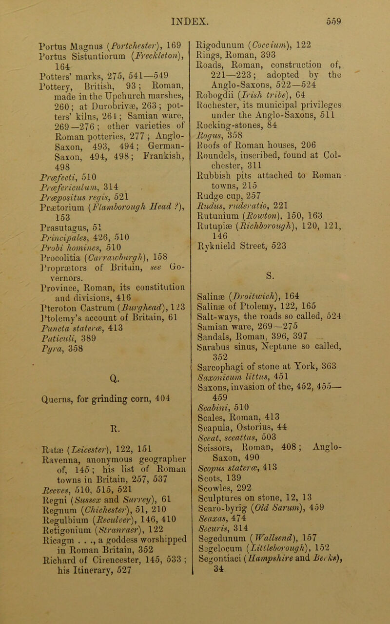 Portus Magnus [PortChester), 169 Portus Sistuntiorura (Freckleton), 164 Potters’ marks, 275, 541—549 Pottery, British, 93; Roman, made in the Upchurch marshes, 260 ; at Durobrivae, 263 ; pot- ters’ kilns, 261; Samian ware, 269—276; other varieties of Roman potteries, 277 ; Anglo- Saxon, 493, 494; German- Saxon, 494, 498; Frankish, 498 Prcefecti, 510 Prcefericulum, 314 Prcepositus regis, 521 PrcStorium (Flamborough Head ?), 153 Prasutagus, 51 Principals, 426, 510 Probi homines, 510 Procolitia (Carraicburgh), 158 Propraetors of Britain, see Go- vernors. Province, Roman, its constitution and divisions, 416 Pteroton Castrum (Burghead), 123 Ptolemy’s account of Britain, 61 Puncta staterce, 413 Puticuli, 389 Pgra, 358 Q. Querns, for grinding corn, 404 R. Ratse (Leicester), 122, 151 Ravenna, anonymous geographer of, 145; his list of Roman towns in Britain, 257, 537 Reeves, 510, 515, 521 Regni (Sussex and Surrey), 61 Regnum (Chichester), 51, 210 llegulbium (Reculver), 146, 410 Retigonium (Stranraer), 122 Ricagm . . ., a goddess worshipped in Roman Britain, 352 Richard of Cirencester, 145, 533 ; his Itinerary, 527 Rigodunum (Coccium), 122 Rings, Roman, 393 Roads, Roman, construction of, 221—223; adopted by the Anglo-Saxons, 522—524 Robogdii (Irish tribe), 64 Rochester, its municipal privileges under the Anglo-Saxons, 511 Rocking-stones, 84 Rogus, 358 Roofs of Roman houses, 206 Roundels, inscribed, found at Col- chester, 311 Rubbish pits attached to Roman towns, 215 Rudge cup, 257 Rudus, ruderatio, 221 Rutunium (Rowton), 150, 163 Rutupiae (Richborough), 120, 121, 146 Ryknield Street, 523 S. Salinae (Droitwich), 164 Salime of Ptolemy, 122, 165 Salt-ways, the roads so called, 524 Samian ware, 269—275 Sandals, Roman, 396, 397 Sarabus sinus, Neptune so called, 352 Sarcophagi of stone at York, 363 Saxonicum littus, 451 Saxons, invasion of the, 452, 455— 459 Scabini, 510 Scales, Roman, 413 Scapula, Ostorius, 44 Sceat, sceattas, 503 Scissors, Roman, 408; Anglo- Saxon, 490 Scopus staterce, 413 Scots, 139 Scowles, 292 Sculptures on stone, 12, 13 Searo-byrig (Old Sarum), 459 Seaxas, 474 Securis, 314 Segedunum ( Wallsend), 157 Segelocum (Littleborougli), 152 Segontiaci (Hampshire and Berks), 1 34