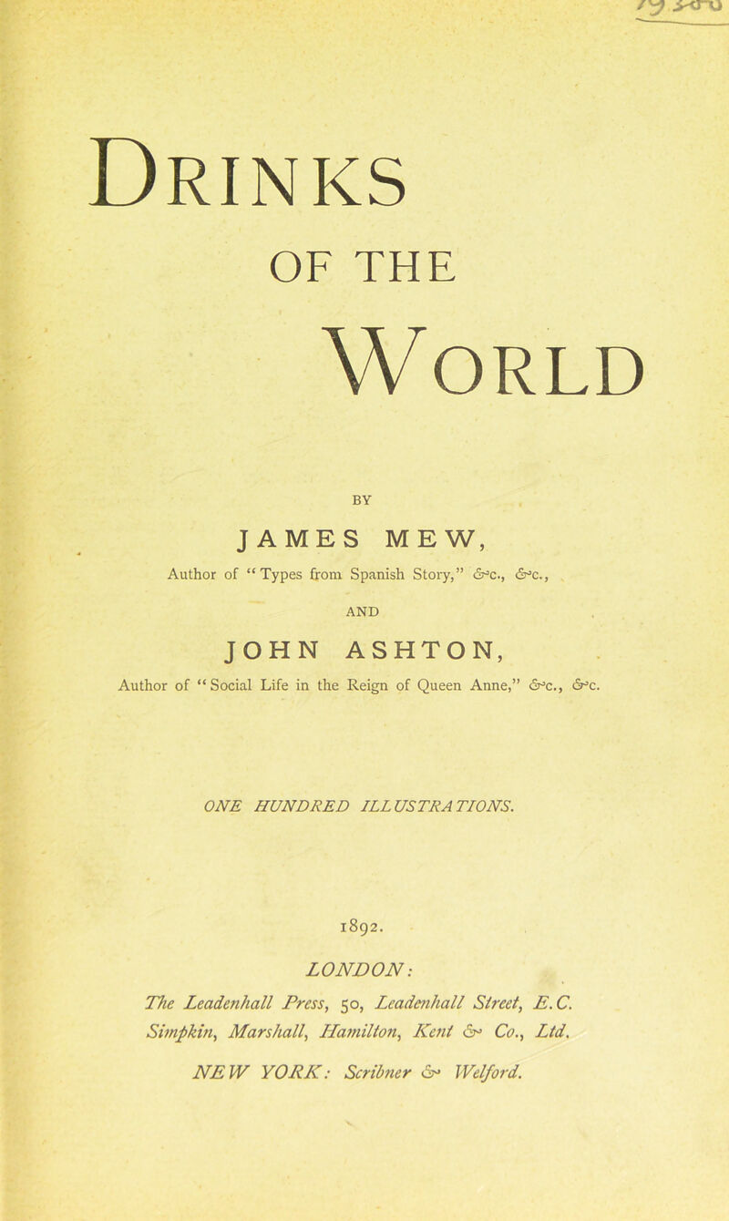 Drinks OF THE World BY JAMES MEW, Author of “Types from Spanish Story,” d^c., 6°c., AND JOHN ASHTON, Author of “Social Life in the Reign of Queen Anne,” 6°c., S°c. ONE HUNDRED ILLUSTRATIONS. 1892. LONDON: The Leadenhall Press, 50, Lcadcnhall Street, E.C. Simpkin, Marshall, Hamilton, Kent 6° Co., Ltd. NEW YORK: Scribner Welford.