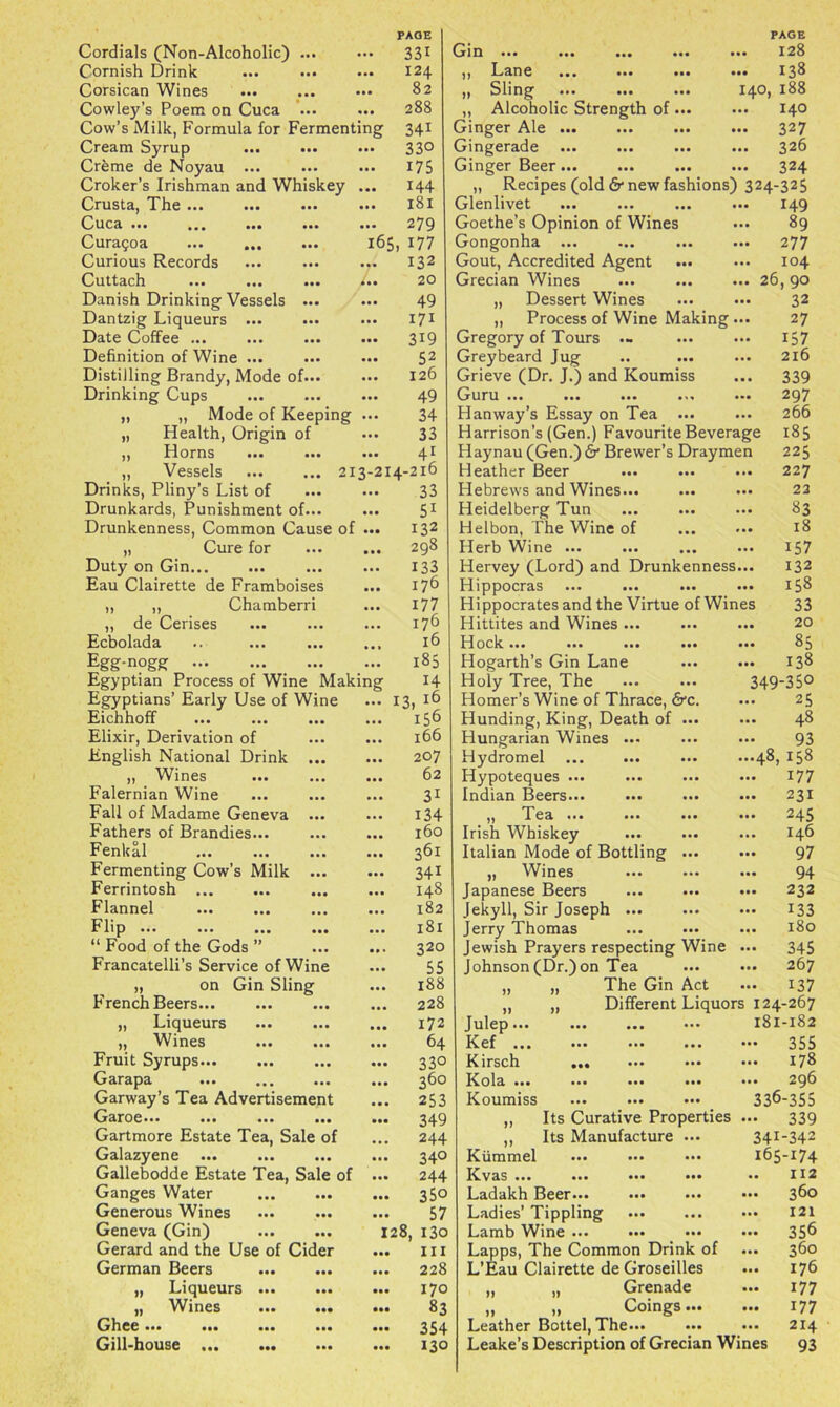 Cordials (Non-Alcoholic) ... • • • 33* GlD aa* aaa aa* *** ... 128 Cornish Drink *#* 124 11 Lane *** *** *** **• 138 Corsican Wines *** 82 Sling aaa aaa aa* 140, 188 Cowley’s Poem on Cuca ... aaa 288 „ Alcoholic Strength of ... • a. 140 Cow’s Milk, Formula for Fermenting 341 Ginger Ale ... *8* 327 Cream Syrup ... ... aaa 33° Gingerade aaa aaa aaa aaa 326 Creme de Noyau ... a a a 175 Ginger Beer... • a. 324 Croker’s Irishman and Whiskey aaa 144 „ Recipes (old 6* new fashions) 324-325 Crusta, The ... ... ... aaa 181 Glenlivet ... aaa 149 Cuca ... ... aa. ... aaa 279 Goethe’s Opinion of Wines ... 89 Curagoa 165 *77 Gongonha ... ... ... aaa 277 Curious Records ... 132 Gout, Accredited Agent • a. 104 Cuttach ... ... ... • a* 20 Grecian Wines aa* 26> Danish Drinking Vessels ... aaa 49 „ Dessert Wines • a. 32 Dantzig Liqueurs ... aaa 17* „ Process of Wine Making aa* 27 Date Coffee ... aa* 3*9 Gregory of Tours — • a. 157 Definition of Wine ... aa* 52 Greybeard Jug • a. 2l6 Distilling Brandy, Mode of... aaa 126 Grieve (Dr. J.) and Koumiss aaa 339 Drinking Cups aaa 49 Guru ... ... ... ... ... 297 „ „ Mode of Keeping • a. 34 Hanway’s Essay on Tea ... ... 266 „ Health, Origin of aaa 33 Harrison’s (Gen.) Favourite Beverage Haynau (Gen.)6* Brewer’s Draymen 185 ,, Horns ... ... aaa 4* 225 „ Vessels 213-214-216 Heather Beer ... 227 Drinks, Pliny’s List of • a. 33 Drunkards, Punishment of... aaa 5* Drunkenness, Common Cause of aa* 132 „ Cure for a a • 298 Duty on Ginaaa aaa 133 Eau Clairette de Framboises aaa 176 „ „ Chamberri aaa 177 ,, de Cerises ... 176 Ecbolada aaa 16 Egg-nogg • a. 185 Egyptian Process of Wine Making 14 Egyptians’ Early Use of Wine ... 13 , 16 Eichhoff ... ... ... aaa *56 Elixir, Derivation of aaa 166 English National Drink ... aaa 207 „ Wines aa* 62 Falernian Wine ... 3* Fall of Madame Geneva ... aa* 134 Fathers of Brandies... ... 160 Fenkal ... 361 Fermenting Cow’s Milk ... aaa 341 Ferrintosh ... 148 Flannel ... ... ... ... 182 Flip ... ... ... ... aaa 181 “ Food of the Gods ” aa • 320 Francatelli’s Service of Wine • a* 55 „ on Gin Sling ... 188 French Beers... a a a 228 „ Liqueurs a a a 172 „ Wines a a a 64 Fruit Syrups a* a 33° Garapa ... ... ... a a a 360 Garway’s Tea Advertisement a a a 253 Garoe... ... ... ... aaa 349 Gartmore Estate Tea, Sale of 244 Galazyene aaa 34° Gallebodde Estate Tea, Sale of *** 244 Ganges Water *** 35° Generous Wines a a a 57 Geneva (Gin) 128 , i3o Gerard and the Use of Cider *** in German Beers *** 228 „ Liqueurs • a* 170 „ Wines • *• 83 Ghee... ... ... ... *** 354 Gill-house ... ... ... *** 130 Hebrews and Wines... ... ••• 22 Heidelberg Tun ... ... ... 83 Helbon, The Wine of ... ... 18 Herb Wine ... ... ... ... 157 Hervey (Lord) and Drunkenness... I32 Hippocras ... ... ... ... 158 Hippocrates and the Virtue of Wines 33 Hittites and Wines... ... ... 20 Hock... ... ... ... ... 83 Hogarth’s Gin Lane 138 Holy Tree, The ... ... 349-35° Homer’s Wine of Thrace, &c. ... 25 Hunding, King, Death of ... ... 48 Hungarian Wines ... ... ••• 93 Hydromel ... ... ... —48, 158 Hypoteques ... ... ... ••• 177 Indian Beers... ... ... ... 231 ,, Tea ... ... ... ... 245 Irish Whiskey ... ... ... 146 Italian Mode of Bottling ... ••• 97 ,, Wines ... ... ... 94 Japanese Beers ... ... ••• 232 Jekyll, Sir Joseph 133 Jerry Thomas ... ••• ••• 180 Jewish Prayers respecting Wine ... 345 Johnson (Dr.) on Tea ... — 267 „ „ The Gin Act ... 137 „ „ Different Liquors 124-267 Julep 181-182 Kef ... ... ... ... ••• 355 Kirsch ... ... ••• ••• 178 Kola ... ... ... ... ••• 29b Koumiss ... 336-355 ,, Its Curative Properties ... 339 ,, Its Manufacture ... 341-342 Kiimmel ••• ... ... *65-174 Kvas ... ... ... ... •• 112 Ladakh Beer 360 Ladies’ Tippling ••• ... ... 121 Lamb Wine ... ••• ••• ••• 356 Lapps, The Common Drink of ... 360 L’Eau Clairette de Groseilles ... 176 „ „ Grenade ... 177 „ „ Coings 177 Leather Bottel, The... ... ... 214 Leake’s Description of Grecian Wines 93