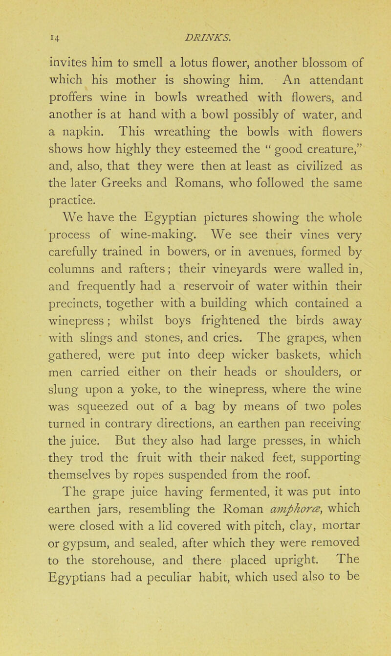 invites him to smell a lotus flower, another blossom of which his mother is showing him. An attendant proffers wine in bowls wreathed with flowers, and another is at hand with a bowl possibly of water, and a napkin. This wreathing the bowls with flowers shows how highly they esteemed the “ good creature,” and, also, that they were then at least as civilized as the later Greeks and Romans, who followed the same practice. We have the Egyptian pictures showing the whole process of wine-making. We see their vines very carefully trained in bowers, or in avenues, formed by columns and rafters; their vineyards were walled in, and frequently had a reservoir of water within their precincts, together with a building which contained a winepress; whilst boys frightened the birds away with slings and stones, and cries. The grapes, when gathered, were put into deep wicker baskets, which men carried either on their heads or shoulders, or slung upon a yoke, to the winepress, where the wine was squeezed out of a bag by means of two poles turned in contrary directions, an earthen pan receiving the juice. But they also had large presses, in which they trod the fruit with their naked feet, supporting themselves by ropes suspended from the roof. The grape juice having fermented, it was put into earthen jars, resembling the Roman cimphorcz, which were closed with a lid covered with pitch, clay, mortar or gypsum, and sealed, after which they were removed to the storehouse, and there placed upright. The Egyptians had a peculiar habit, which used also to be