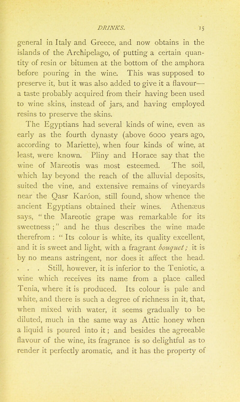 general in Italy and Greece, and now obtains in the islands of the Archipelago, of putting a certain quan- tity of resin or bitumen at the bottom of the amphora before pouring in the wine. This was supposed to preserve it, but it was also added to give it a flavour— a taste probably acquired from their having been used to wine skins, instead of jars, and having employed resins to preserve the skins. The Egyptians had several kinds of wine, even as early as the fourth dynasty (above 6000 years ago, according to Mariette), when four kinds of wine, at least, were known. Pliny and Horace say that the wine of Mareotis was most esteemed. The soil, which lay beyond the reach of the alluvial deposits, suited the vine, and extensive remains of vineyards near the Qasr Karoon, still found, show whence the ancient Egyptians obtained their wines. Athenseus says, “ the Mareotic grape was remarkable for its sweetness ; ” and he thus describes the wine made therefrom : “ Its colour is white, its quality excellent, and it is sweet and light, with a fragrant bouquet; it is by no means astringent, nor does it affect the head. Still, however, it is inferior to the Teniotic, a wine which receives its name from a place called Tenia, where it is produced. Its colour is pale and white, and there is such a degree of richness in it, that, when mixed with water, it seems gradually to be diluted, much in the same way as Attic honey when a liquid is poured into it; and besides the agreeable flavour of the wine, its fragrance is so delightful as to render it perfectly aromatic, and it has the property of