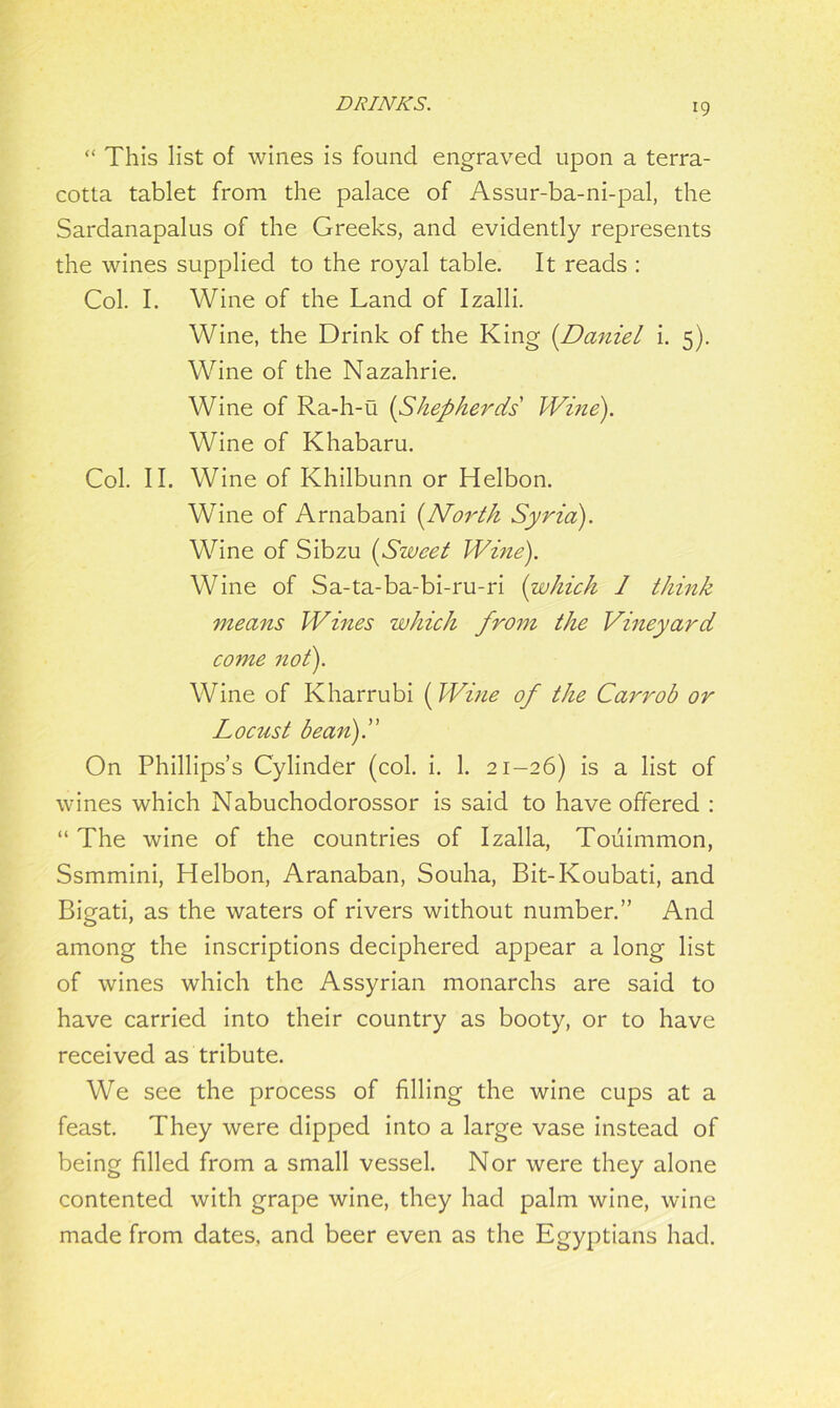 *9 “ This list of wines is found engraved upon a terra- cotta tablet from the palace of Assur-ba-ni-pal, the Sardanapalus of the Greeks, and evidently represents the wines supplied to the royal table. It reads : Col. I. Wine of the Land of Izalli. Wine, the Drink of the King (.Daniel i. 5). Wine of the Nazahrie. Wine of Ra-h-u (Shepherds Wine). Wine of Khabaru. Col. II. Wine of Khilbunn or Helbon. Wine of Arnabani (North Syria). Wine of Sibzu (Sweet Wine). Wine of Sa-ta-ba-bi-ru-ri (which 1 think means Wines which from the Vineyard come not). Wine of Kharrubi (Wine of the Carrob or Locust bean)!' On Phillips’s Cylinder (col. i. 1. 21-26) is a list of wines which Nabuchodorossor is said to have offered : “ The wine of the countries of Izalla, Touimmon, Ssmmini, Helbon, Aranaban, Souha, Bit-Ivoubati, and Bigati, as the waters of rivers without number.” And among the inscriptions deciphered appear a long list of wines which the Assyrian monarchs are said to have carried into their country as booty, or to have received as tribute. We see the process of filling the wine cups at a feast. They were dipped into a large vase instead of being filled from a small vessel. Nor were they alone contented with grape wine, they had palm wine, wine made from dates, and beer even as the Egyptians had.