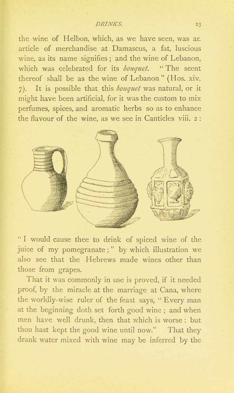 the wine of Helbon, which, as we have seen, was an article of merchandise at Damascus, a fat, luscious wine, as its name signifies ; and the wine of Lebanon, which was celebrated for its bouquet. “The scent thereof shall be as the wine of Lebanon ” (Hos. xiv. 7). It is possible that this bouquet was natural, or it might have been artificial, for it was the custom to mix perfumes, spices, and aromatic herbs so as to enhance the flavour of the wine, as we see in Canticles viii. 2 : “ I would cause thee to drink of spiced wine of the juice of my pomegranate ; ” by which illustration we also see that the Hebrews made wines other than those from grapes. That it was commonly in use is proved, if it needed proof, by the miracle at the marriage at Cana, where the worldly-wise ruler of the feast says, “ Every man at the beginning doth set forth good wine ; and when men have well drunk, then that which is worse : but thou hast kept the good wine until now.” That they drank water mixed with wine may be inferred by the