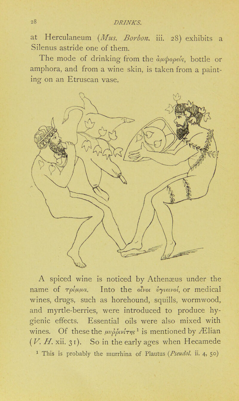 at Herculaneum (Mus. Borbon. iii. 28) exhibits a Silenus astride one of them. The mode of drinking from the a/jufiopeu?, bottle or amphora, and from a wine skin, is taken from a paint- ing on an Etruscan vase. wines, drugs, such as horehound, squills, wormwood, and myrtle-berries, were introduced to produce hy- gienic effects. Essential oils were also mixed with wines. Of these the ^ppivlr^1 is mentioned by /Elian ( V. H. xii. 3 r). So in the early ages when Hecamede 1 This is probably the murrhina of Plautus (Pseudol. ii. 4, 50)