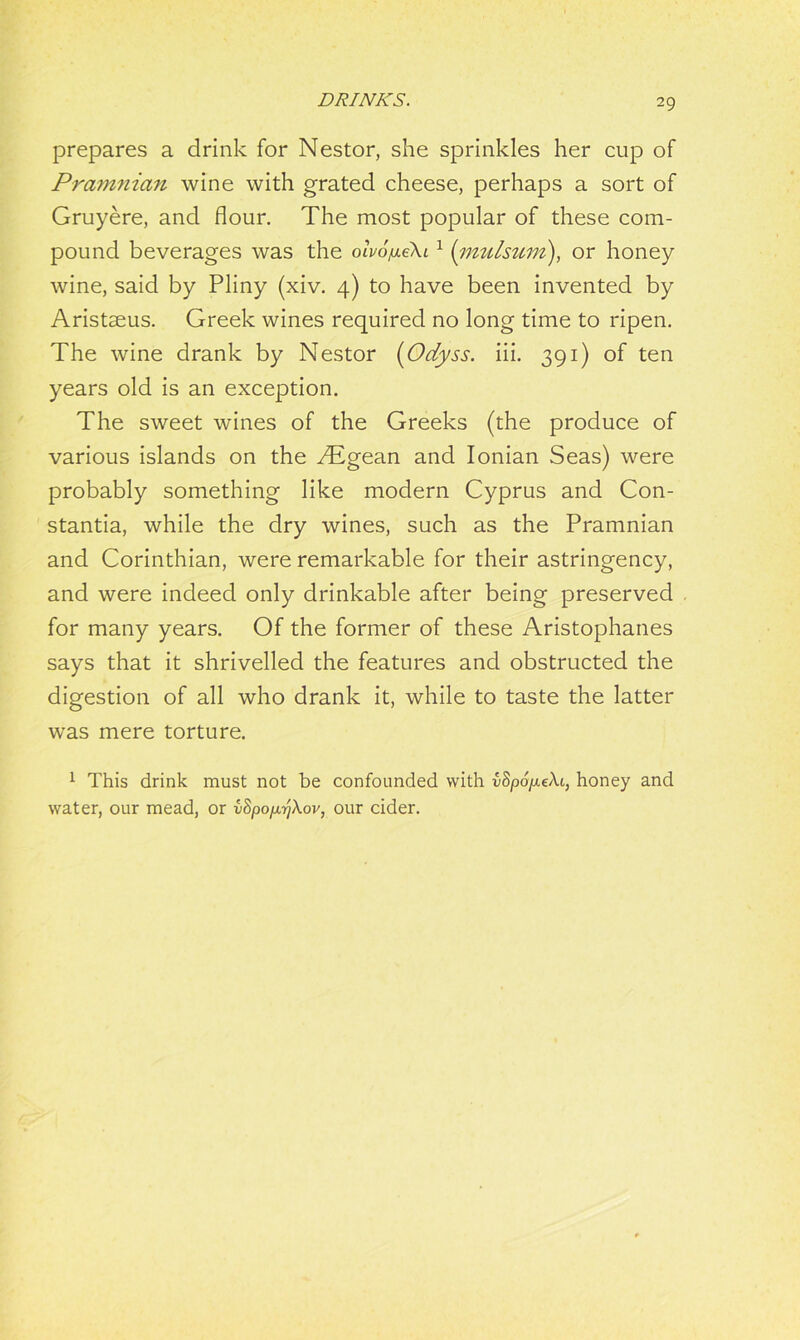 prepares a drink for Nestor, she sprinkles her cup of Pramnian wine with grated cheese, perhaps a sort of Gruyere, and flour. The most popular of these com- pound beverages was the olvofxiki 1 (mulsum), or honey wine, said by Pliny (xiv. 4) to have been invented by Aristseus. Greek wines required no long time to ripen. The wine drank by Nestor (Odyss. iii. 391) of ten years old is an exception. The sweet wines of the Greeks (the produce of various islands on the Aigean and Ionian Seas) were probably something like modern Cyprus and Con- stants, while the dry wines, such as the Pramnian and Corinthian, were remarkable for their astringency, and were indeed only drinkable after being preserved for many years. Of the former of these Aristophanes says that it shrivelled the features and obstructed the digestion of all who drank it, while to taste the latter was mere torture. 1 This drink must not be confounded with £Spo/xe/\i, honey and water, our mead, or iSpo/ir/\ov, our cider.