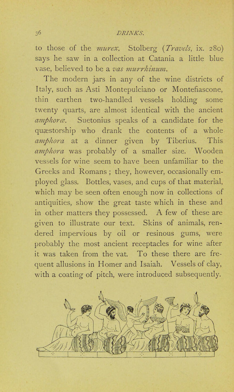 to those of the murex. Stolberg (Travels, ix. 280) says he saw in a collection at Catania a little blue vase, believed to be a vas murrhinum. The modern jars in any of the wine districts of Italy, such as Asti Montepulciano or Montefiascone, thin earthen two-handled vessels holding some twenty quarts, are almost identical with the ancient amphora. Suetonius speaks of a candidate for the qusestorship who drank the contents of a whole amphora at a dinner given by Tiberius. This amphora was probably of a smaller size. Wooden vessels for wine seem to have been unfamiliar to the Greeks and Romans ; they, however, occasionally em- ployed glass. Bottles, vases, and cups of that material, which may be seen often enough now in collections of antiquities, show the great taste which in these and in other matters they possessed. A few of these are given to illustrate our text. Skins of animals, ren- dered impervious by oil or resinous gums, were probably the most ancient receptacles for wine after it was taken from the vat. To these there are fre- quent allusions in Homer and Isaiah. Vessels of clay, with a coating of pitch, were introduced subsequently.