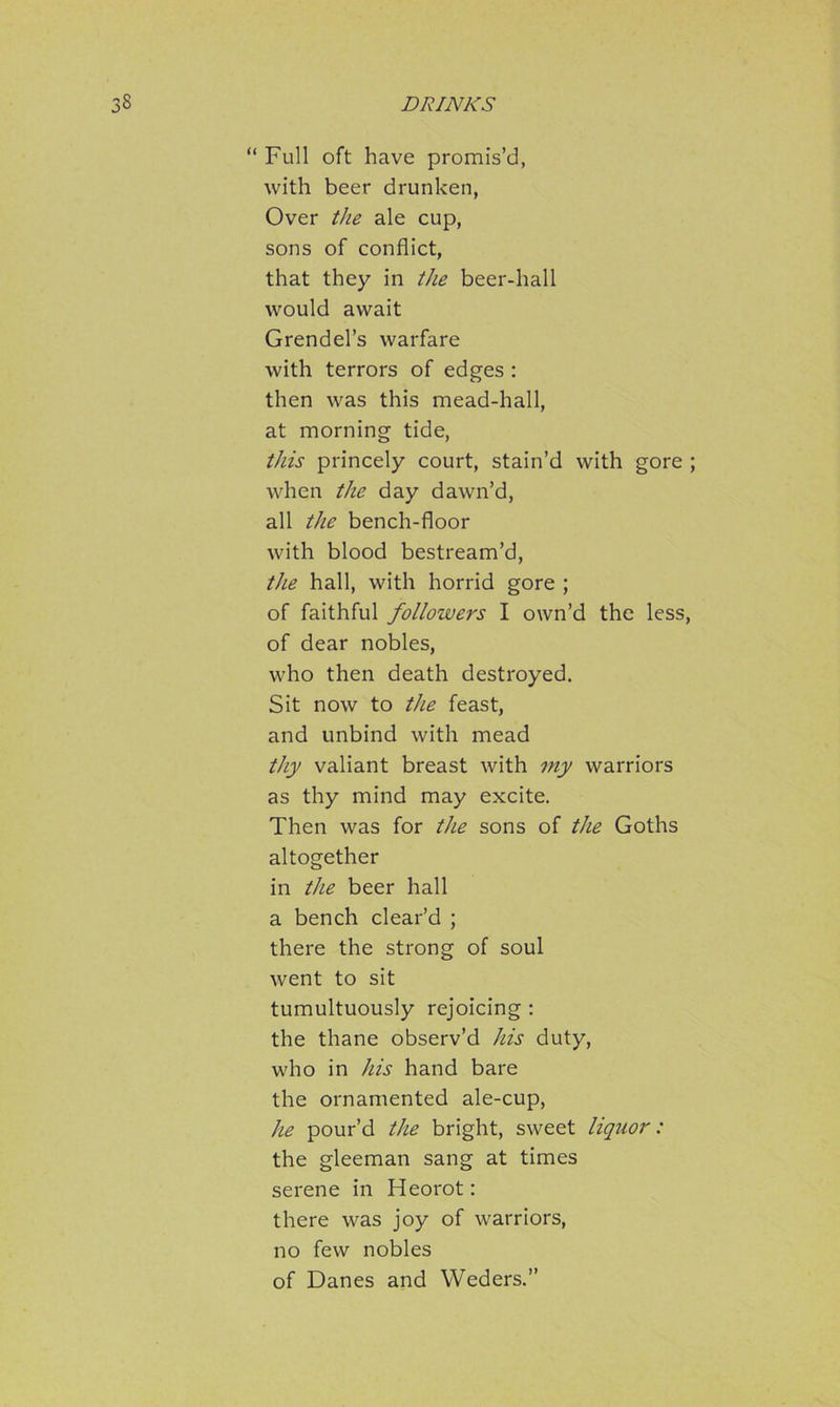 “ Full oft have promis’d, with beer drunken, Over the ale cup, sons of conflict, that they in the beer-hall would await Grendel’s warfare with terrors of edges : then was this mead-hall, at morning tide, this princely court, stain’d with gore ; when the day dawn’d, all the bench-floor with blood bestream’d, the hall, with horrid gore ; of faithful followers I own’d the less, of dear nobles, who then death destroyed. Sit now to the feast, and unbind with mead thy valiant breast with my warriors as thy mind may excite. Then was for the sons of the Goths altogether in the beer hall a bench clear’d ; there the strong of soul went to sit tumultuously rejoicing : the thane observ’d his duty, who in his hand bare the ornamented ale-cup, he pour’d the bright, sweet liquor: the gleeman sang at times serene in Heorot: there was joy of warriors, no few nobles of Danes and YVeders.”