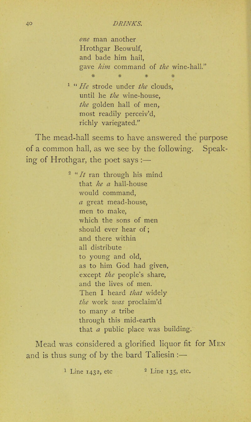 one man another Hrothgar Beowulf, and bade him hail, gave him command of the wine-hall.” * * * * 1 “ He strode under the clouds, until he the wine-house, the golden hall of men, most readily perceiv’d, richly variegated.” The mead-hall seems to have answered the purpose of a common hall, as we see by the following. Speak- ing of Hrothgar, the poet says :— 2 “It ran through his mind that he a hall-house would command, a great mead-house, men to make, which the sons of men should ever hear of; and there within all distribute to young and old, as to him God had given, except the people’s share, and the lives of men. Then I heard that widely the work was proclaim’d to many a tribe through this mid-earth that a public place was building. Mead was considered a glorified liquor fit for Men and is thus sung of by the bard Taliesin :—